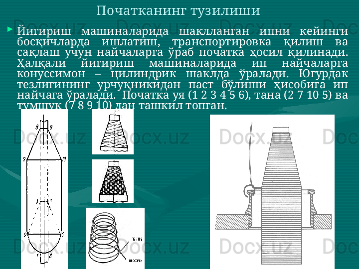 
Йигириш  машиналарида  шаклланган  ипни  кейинги 
босқичларда  ишлатиш,  транспортировка  қилиш  ва 
сақлаш  учун  найчаларга  ўраб  початка  ҳосил  қилинади. 
Ҳалқали  йигириш  машиналарида  ип  найчаларга 
конуссимон  –  цилиндрик  шаклда  ўралади.  Югурдак 
тезлигининг  урчуқникидан  паст  бўлиши  ҳисобига  ип 
найчага ўралади.  Початка уя (1 2 3 4 5 6), тана (2 7 10 5) ва 
тумшуқ (7 8 9 10) дан ташкил топган.  Початканинг туз илиши   