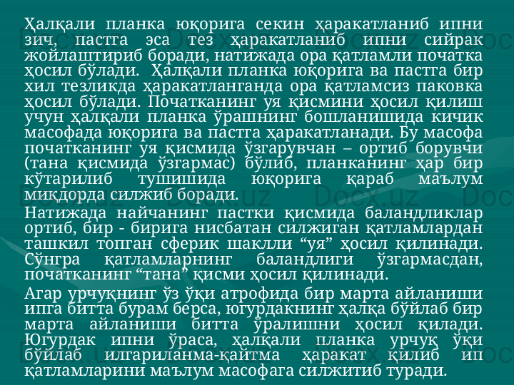 Ҳалқали   планка   юқорига   секин   ҳаракатланиб   ипни  
зич ,  пастга   эса   тез   ҳаракатланиб   ипни   сийрак  
жойлаштириб   боради ,  натижада   ора   қатламли   початка  
ҳосил   бўлади .    Ҳалқали   планка   юқорига   ва   пастга   бир  
хил   тезликда   ҳаракатланганда   ора   қатламсиз   паковка  
ҳосил   бўлади .  Початканинг   уя   қисмини   ҳосил   қилиш  
учун   ҳалқали   планка   ўрашнинг   бошланишида   кичик  
масофада   юқорига   ва   пастга   ҳаракатланади .  Бу   масофа  
початканинг   уя   қисмида   ўзгарувчан   –  ортиб   борувчи  
( тана   қисмида   ўзгармас )  бўлиб ,  планканинг   ҳар   бир  
кўтарилиб   тушишида   юқорига   қараб   маълум  
миқдорда   силжиб   боради .    
Натижада  найчанинг  пастки  қисмида  баландликлар 
ортиб,  бир  -  бирига  нисбатан  силжиган  қатламлардан 
ташкил  топган  сферик  шаклли  “уя”  ҳосил  қилинади. 
Сўнгра   қатламларнинг   баландлиги   ўзгармасдан , 
початканинг  “ тана ”  қисми   ҳосил   қилинади .   
Агар  урчуқнинг  ўз  ўқи  атрофида  бир  марта  айланиши 
ипга битта бурам берса, югурдакнинг ҳалқа бўйлаб бир 
марта  айланиши  битта  ўралишни  ҳосил  қилади. 
Югурдак   ипни   ўраса ,  ҳалқали   планка   урчуқ   ўқи  
бўйлаб   илгариланма - қайтма   ҳаракат   қилиб   ип  
қатламларини   маълум   масофага   силжитиб   туради .   