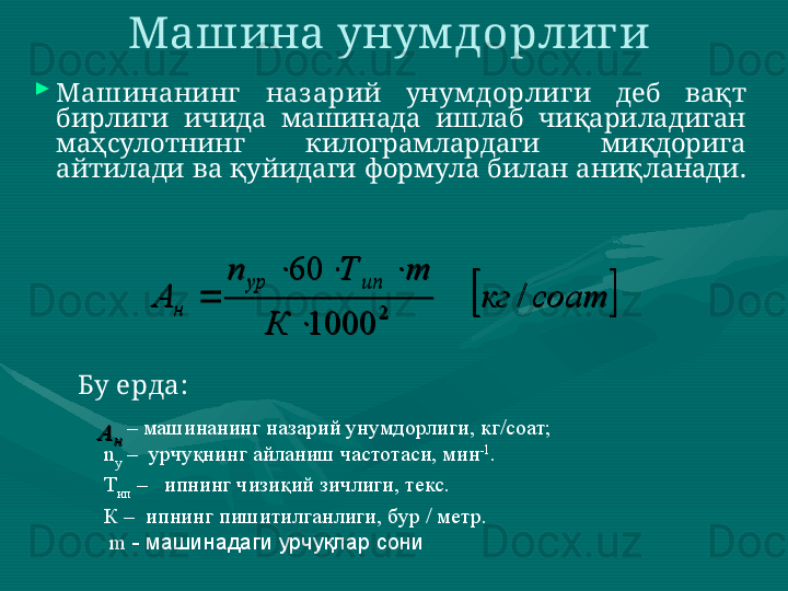 
Машинанинг   наз арий  унум дорлиги   деб  вақт 
бирлиги  ичида  машинада  ишлаб  чиқариладиган 
маҳсулотнинг  килограмлардаги  миқдорига 
айтилади ва қуйидаги формула билан аниқланади.  Машина унум дорлиги 		соат	кг	
К	
m	Т	n	
А	
ип	ур	
н	/	
1000	
60	
2	
	
			

Бу ерда:    	
н	А
       –  машинанинг назарий унумдорлиги, кг/соат; 
n
у  –  урчуқнинг айланиш частотаси, мин -1
. 
Т
ип  –   ипнинг чизиқий зичлиги, текс. 
К –  ипнинг пишитилганлиги, бур / метр.
  m   -  машинадаги урчуқлар сони 	
		соат	кг	
К	
m	Т	n	
А	
ип	ур	
н	/	
1000	
60	
2	
	
			
	
н	А 