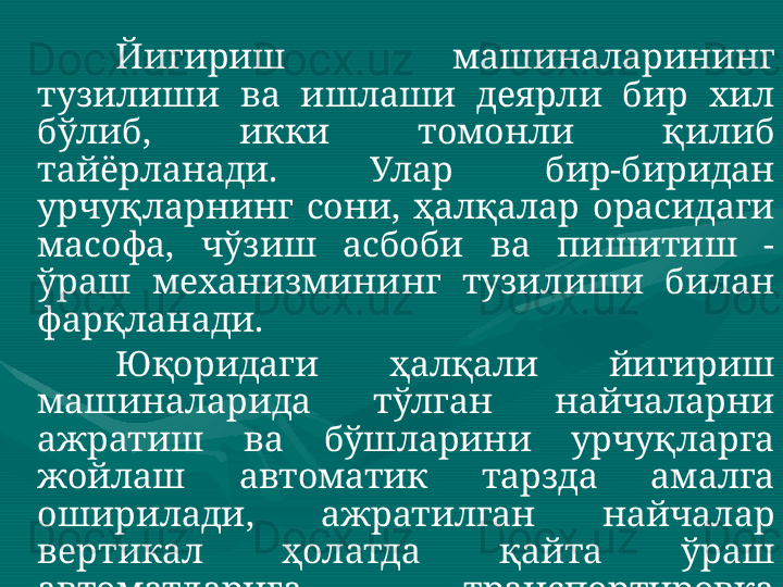 Йигириш  машиналарининг 
тузилиши  ва  ишлаши  деярли  бир  хил 
бўлиб,  икки  томонли  қилиб 
тайёрланади.  Улар  бир-биридан 
урчуқларнинг  сони,  ҳалқалар  орасидаги 
масофа,  чўзиш  асбоби  ва  пишитиш  - 
ўраш  механизмининг  тузилиши  билан 
фарқланади. 
Юқоридаги  ҳалқали  йигириш 
машиналарида  тўлган  найчаларни 
ажратиш  ва  бўшларини  урчуқларга 
жойлаш  автоматик  тарзда  амалга 
оширилади,  ажратилган  найчалар 
вертикал  ҳолатда  қайта  ўраш 
автоматларига  транспортировка 
қилинади.  Ушбу  йигириш 
машиналарининг    ишчи  параметрлари 
компьютер  тизими  томонидан 
бошқарилади.  