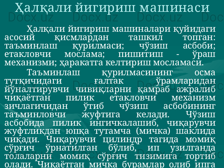 Ҳалқали йигириш м ашинаси 
Ҳалқали  йигириш  машиналари  қуйидаги 
асосий  қисмлардан  ташкил  топган: 
таъминлаш  қурилмаси;  чўзиш  асбоби; 
етакловчи  мослама;  пишитиш  -  ўраш 
механизми; ҳаракатга келтириш мосламаси. 
Таъминлаш  қурилмасининг  осма 
тутқичидаги  ғалтак  ўрамларидан 
йўналтирувчи  чивиқларни  қамраб  ажралиб 
чиқаётган  пилик  етакловчи  механизм 
зичлагичидан  ўтиб  чўзиш  асбобининг 
таъминловчи  жуфтига  келади.  Чўзиш 
асбобида  пилик  ингичкалашиб,  чиқарувчи 
жуфтликдан  юпқа  тутамча  (мичка)  шаклида 
чиқади.  Чиқарувчи  цилиндр  тагида  момиқ 
сўрғич  ўрнатилган  бўлиб,  ип  узилганда 
толаларни  момиқ  сўрғич  тизимига  тортиб 
олади.  Чиқаётган  мичка  бурамлар  олиб  ипга 
айлангач,    ип  ўтказгичдан  ўтиб,  катта 
частотада  айланиб  турган  урчуқ  таъсирида 
узлуксиз  пишитилади.  Сўнгра  ип  ҳалқага 
кийгизилган  югурдак  орасидан  ўтиб  найчага 
ўралади.  