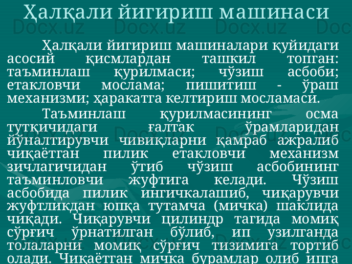 Ҳалқали йигириш м ашинаси 
Ҳалқали  йигириш  машиналари  қуйидаги 
асосий  қисмлардан  ташкил  топган: 
таъминлаш  қурилмаси;  чўзиш  асбоби; 
етакловчи  мослама;  пишитиш  -  ўраш 
механизми; ҳаракатга келтириш мосламаси. 
Таъминлаш  қурилмасининг  осма 
тутқичидаги  ғалтак  ўрамларидан 
йўналтирувчи  чивиқларни  қамраб  ажралиб 
чиқаётган  пилик  етакловчи  механизм 
зичлагичидан  ўтиб  чўзиш  асбобининг 
таъминловчи  жуфтига  келади.  Чўзиш 
асбобида  пилик  ингичкалашиб,  чиқарувчи 
жуфтликдан  юпқа  тутамча  (мичка)  шаклида 
чиқади.  Чиқарувчи  цилиндр  тагида  момиқ 
сўрғич  ўрнатилган  бўлиб,  ип  узилганда 
толаларни  момиқ  сўрғич  тизимига  тортиб 
олади.  Чиқаётган  мичка  бурамлар  олиб  ипга 
айлангач,    ип  ўтказгичдан  ўтиб,  катта 
частотада  айланиб  турган  урчуқ  таъсирида 
узлуксиз  пишитилади.  Сўнгра  ип  ҳалқага 
кийгизилган  югурдак  орасидан  ўтиб  найчага 
ўралади.