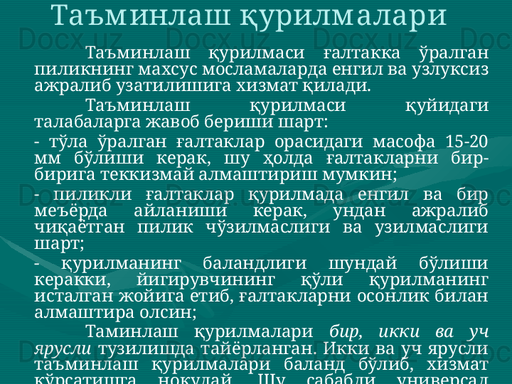 Таъм инлаш қурилм алари 
Таъминлаш  қурилмаси  ғалтакка  ўралган 
пиликнинг махсус мосламаларда енгил ва узлуксиз 
ажралиб узатилишига хизмат қилади. 
Таъминлаш  қурилмаси  қуйидаги 
талабаларга жавоб бериши шарт: 
-  тўла  ўралган  ғалтаклар  орасидаги  масофа  15-20 
мм  бўлиши  керак,  шу  ҳолда  ғалтакларни  бир-
бирига теккизмай алмаштириш мумкин; 
-  пиликли  ғалтаклар  қурилмада  енгил  ва  бир 
меъёрда  айланиши  керак,  ундан  ажралиб 
чиқаётган  пилик  чўзилмаслиги  ва  узилмаслиги 
шарт; 
-  қурилманинг  баландлиги  шундай  бўлиши 
керакки,  йигирувчининг  қўли  қурилманинг 
исталган  жойига  етиб,  ғалтакларни  осонлик  билан 
алмаштира олсин; 
Таминлаш  қурилмалари  бир,  икки  ва  уч 
ярусли   тузилишда  тайёрланган.  Икки  ва  уч  ярусли 
таъминлаш  қурилмалари  баланд  бўлиб,  хизмат 
кўрсатишга  ноқулай.  Шу  сабабли  универсал 
ҳисобланган  бир  ярусли  таъминлаш  қурилмалари 
кўп ишлатилмоқда.  