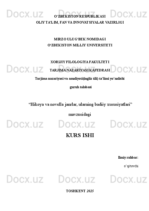 O‘ZBEKISTON RESPUBLIKASI
OLIY TA’LIM, FAN VA INNOVATSIYALAR VAZIRLIGI
MIRZO ULUG‘BEK NOMIDAGI
O‘ZBEKISTON MILLIY UNIVERSITETI
XORIJIY FILOLOGIYA FAKULTETI
TARJIMA NAZARIYASI KAFEDRASI
Tarjima nazariyasi va amaliyoti(ingliz tili) ta’limi yo’nalishi
  guruh talabasi
 
 “Hikoya va novella janrlar, ularning badiiy xususiyatlari”
mavzusidagi
KURS ISHI  
Ilmiy rahbar:
o‘qituvchi  
TOSHKENT  2025
1 