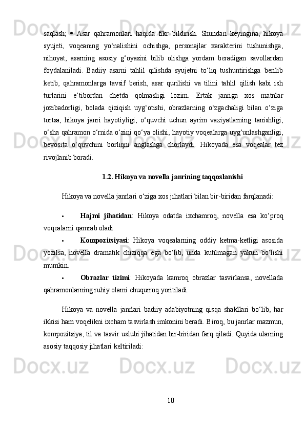 saqlash;      Asar   qahramonlari   haqida   fikr   bildirish.   Shundan   keyingina,   hikoya
syujeti,   voqeaning   yo‘nalishini   ochishga,   personajlar   xarakterini   tushunishga,
nihoyat,   asarning   asosiy   g‘oyasini   bilib   olishga   yordam   beradigan   savollardan
foydalaniladi.   Badiiy   asarni   tahlil   qilishda   syujetni   to‘liq   tushuntirishga   berilib
ketib,   qahramonlarga   tavsif   berish,   asar   qurilishi   va   tilini   tahlil   qilish   kabi   ish
turlarini   e’tibordan   chetda   qolmasligi   lozim.   Ertak   janriga   xos   matnlar
jozibadorligi,   bolada   qiziqish   uyg‘otishi,   obrazlarning   o‘zgachaligi   bilan   o‘ziga
tortsa,   hikoya   janri   hayotiyligi,   o‘quvchi   uchun   ayrim   vaziyatlarning   tanishligi,
o‘sha qahramon o‘rnida o‘zini qo‘ya olishi, hayotiy voqealarga uyg‘unlashganligi,
bevosita   o‘quvchini   borliqni   anglashga   chorlaydi.   Hikoyada   esa   voqealar   tez
rivojlanib boradi.
1.2. Hikoya va novella janrining taqqoslanishi
Hikoya va novella janrlari o‘ziga xos jihatlari bilan bir-biridan farqlanadi:
 Hajmi   jihatidan :   Hikoya   odatda   ixchamroq,   novella   esa   ko‘proq
voqealarni qamrab oladi.
 Kompozitsiyasi :   Hikoya   voqealarning   oddiy   ketma-ketligi   asosida
yozilsa,   novella   dramatik   chiziqqa   ega   bo‘lib,   unda   kutilmagan   yakun   bo‘lishi
mumkin.
 Obrazlar   tizimi :   Hikoyada   kamroq   obrazlar   tasvirlansa,   novellada
qahramonlarning ruhiy olami chuqurroq yoritiladi.
Hikoya   va   novella   janrlari   badiiy   adabiyotning   qisqa   shakllari   bo‘lib,   har
ikkisi ham voqelikni ixcham tasvirlash imkonini beradi. Biroq, bu janrlar mazmun,
kompozitsiya, til va tasvir uslubi jihatidan bir-biridan farq qiladi. Quyida ularning
asosiy taqqosiy jihatlari keltiriladi:
10 