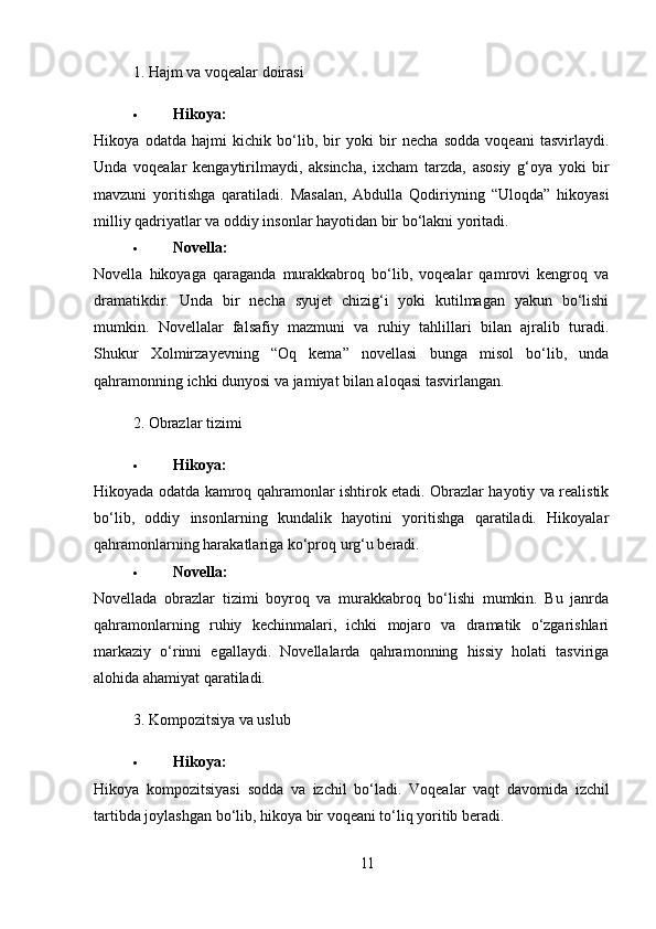 1. Hajm va voqealar doirasi
 Hikoya :
Hikoya   odatda   hajmi   kichik   bo ‘ lib ,   bir   yoki   bir   necha   sodda   voqeani   tasvirlaydi .
Unda   voqealar   kengaytirilmaydi ,   aksincha ,   ixcham   tarzda ,   asosiy   g ‘ oya   yoki   bir
mavzuni   yoritishga   qaratiladi .   Masalan ,   Abdulla   Qodiriyning   “ Uloqda ”   hikoyasi
milliy   qadriyatlar   va   oddiy   insonlar   hayotidan   bir   bo ‘ lakni   yoritadi .
 Novella:
Novella   hikoyaga   qaraganda   murakkabroq   bo‘lib,   voqealar   qamrovi   kengroq   va
dramatikdir.   Unda   bir   necha   syujet   chizig‘i   yoki   kutilmagan   yakun   bo‘lishi
mumkin.   Novellalar   falsafiy   mazmuni   va   ruhiy   tahlillari   bilan   ajralib   turadi.
Shukur   Xolmirzayevning   “Oq   kema”   novellasi   bunga   misol   bo‘lib,   unda
qahramonning ichki dunyosi va jamiyat bilan aloqasi tasvirlangan.
2. Obrazlar tizimi
 Hikoya:
Hikoyada odatda kamroq qahramonlar ishtirok etadi. Obrazlar hayotiy va realistik
bo‘lib,   oddiy   insonlarning   kundalik   hayotini   yoritishga   qaratiladi.   Hikoyalar
qahramonlarning harakatlariga ko‘proq urg‘u beradi.
 Novella:
Novellada   obrazlar   tizimi   boyroq   va   murakkabroq   bo‘lishi   mumkin.   Bu   janrda
qahramonlarning   ruhiy   kechinmalari,   ichki   mojaro   va   dramatik   o‘zgarishlari
markaziy   o‘rinni   egallaydi.   Novellalarda   qahramonning   hissiy   holati   tasviriga
alohida ahamiyat qaratiladi.
3. Kompozitsiya va uslub
 Hikoya :
Hikoya   kompozitsiyasi   sodda   va   izchil   bo ‘ ladi .   Voqealar   vaqt   davomida   izchil
tartibda joylashgan bo‘lib, hikoya bir voqeani to‘liq yoritib beradi.
11 