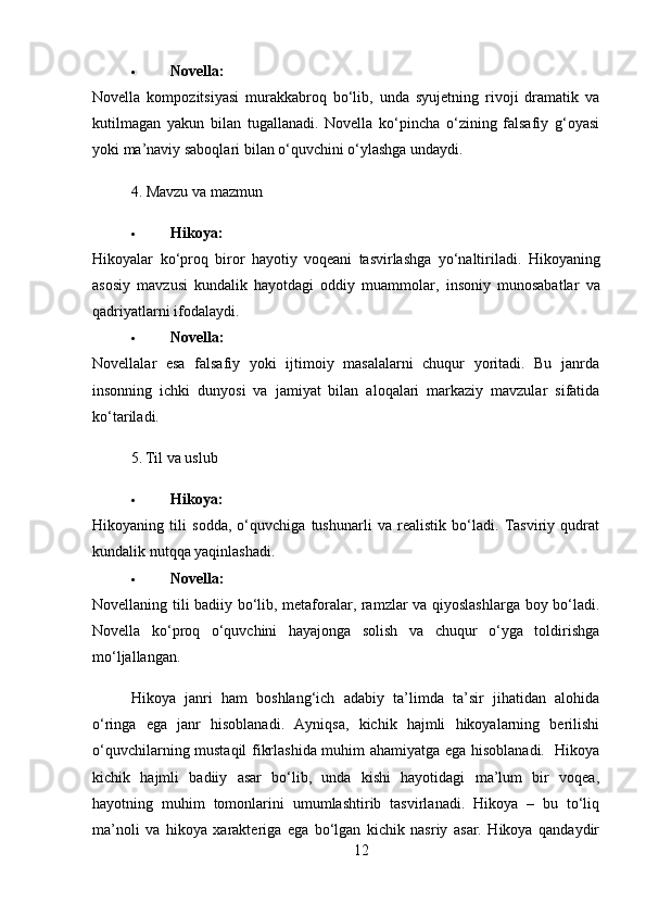  Novella:
Novella   kompozitsiyasi   murakkabroq   bo‘lib,   unda   syujetning   rivoji   dramatik   va
kutilmagan   yakun   bilan   tugallanadi.   Novella   ko‘pincha   o‘zining   falsafiy   g‘oyasi
yoki ma’naviy saboqlari bilan o‘quvchini o‘ylashga undaydi.
4. Mavzu va mazmun
 Hikoya :
Hikoyalar   ko ‘ proq   biror   hayotiy   voqeani   tasvirlashga   yo ‘ naltiriladi .   Hikoyaning
asosiy   mavzusi   kundalik   hayotdagi   oddiy   muammolar ,   insoniy   munosabatlar   va
qadriyatlarni   ifodalaydi .
 Novella:
Novellalar   esa   falsafiy   yoki   ijtimoiy   masalalarni   chuqur   yoritadi.   Bu   janrda
insonning   ichki   dunyosi   va   jamiyat   bilan   aloqalari   markaziy   mavzular   sifatida
ko‘tariladi.
5. Til va uslub
 Hikoya:
Hikoyaning   tili   sodda,   o‘quvchiga   tushunarli   va   realistik   bo‘ladi.   Tasviriy   qudrat
kundalik nutqqa yaqinlashadi.
 Novella:
Novellaning tili badiiy bo‘lib, metaforalar, ramzlar va qiyoslashlarga boy bo‘ladi.
Novella   ko‘proq   o‘quvchini   hayajonga   solish   va   chuqur   o‘yga   toldirishga
mo‘ljallangan.
Hikoya   janri   ham   boshlang‘ich   adabiy   ta’limda   ta’sir   jihatidan   alohida
o‘ringa   ega   janr   hisoblanadi.   Ayniqsa,   kichik   hajmli   hikoyalarning   berilishi
o‘quvchilarning mustaqil fikrlashida muhim ahamiyatga ega hisoblanadi.   Hikoya
kichik   hajmli   badiiy   asar   bo‘lib,   unda   kishi   hayotidagi   ma’lum   bir   voqea,
hayotning   muhim   tomonlarini   umumlashtirib   tasvirlanadi.   Hikoya   –   bu   to‘liq
ma’noli   va   hikoya   xarakteriga   ega   bo‘lgan   kichik   nasriy   asar.   Hikoya   qandaydir
12 