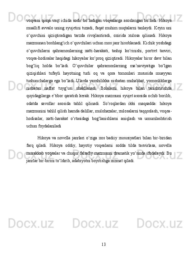 voqeani qisqa vaqt ichida sodir bo‘ladigan voqealarga asoslangan bo‘ladi. Hikoya
muallifi avvalo uning syujetini tuzadi, faqat muhim nuqtalarni tanlaydi. Keyin uni
o‘quvchini   qiziqtiradigan   tarzda   rivojlantiradi,   oxirida   xulosa   qilinadi.   Hikoya
mazmunan boshlang‘ich o‘quvchilari uchun mos janr hisoblanadi. Kichik yoshdagi
o‘quvchilarni   qahramonlarning   xatti-harakati,   tashqi   ko‘rinishi,   portret   tasviri,
voqea-hodisalar haqidagi hikoyalar ko‘proq qiziqtiradi. Hikoyalar biror davr bilan
bog‘liq   holda   bo‘ladi.   O‘quvchilar   qahramonlarning   ma’naviyatiga   bo‘lgan
qiziqishlari   tufayli   hayotning   turli   oq   va   qora   tomonlari   xususida   muayyan
tushunchalarga ega bo‘ladi. Ularda yaxshilikka nisbatan muhabbat, yomonliklarga
nisbatan   nafrat   tuyg‘usi   shakllanadi.   Bolalarni   hikoya   bilan   tanishtirishda
quyidagilarga e’tibor qaratish kerak. Hikoya mazmuni syujet asosida ochib borilib,
odatda   savollar   asosida   tahlil   qilinadi.   So‘roqlardan   ikki   maqsadda:   hikoya
mazmunini tahlil qilish hamda dalillar, mulohazalar, xulosalarni taqqoslash, voqea-
hodisalar,   xatti-harakat   o‘rtasidagi   bog‘lanishlarni   aniqlash   va   umumlashtirish
uchun foydalaniladi
Hikoya   va   novella   janrlari   o‘ziga   xos   badiiy   xususiyatlari   bilan   bir-biridan
farq   qiladi.   Hikoya   oddiy,   hayotiy   voqealarni   sodda   tilda   tasvirlasa,   novella
murakkab voqealar va chuqur falsafiy mazmunni dramatik yo‘sinda ifodalaydi. Bu
janrlar bir-birini to‘ldirib, adabiyotni boyitishga xizmat qiladi.
13 