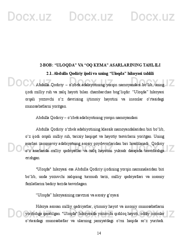 2-BOB: “ULOQDA” VA “OQ KEMA” ASARLARINING TAHLILI
2.1. Abdulla Qodiriy ijodi va uning “Uloqda” hikoyasi tahlili
Abdulla   Qodiriy   –   o‘zbek   adabiyotining   yorqin   namoyandasi   bo‘lib,   uning
ijodi   milliy   ruh   va   xalq   hayoti   bilan   chambarchas   bog‘liqdir.   “Uloqda”   hikoyasi
orqali   yozuvchi   o‘z   davrining   ijtimoiy   hayotini   va   insonlar   o‘rtasidagi
munosabatlarni yoritgan.
Abdulla Qodiriy – o‘zbek adabiyotining yorqin namoyandasi
Abdulla Qodiriy o‘zbek adabiyotining klassik namoyandalaridan biri bo‘lib,
o‘z   ijodi   orqali   milliy   ruh,   tarixiy   haqiqat   va   hayotiy   tasvirlarni   yoritgan.   Uning
asarlari zamonaviy adabiyotning asosiy poydevorlaridan biri hisoblanadi. Qodiriy
o‘z   asarlarida   milliy   qadriyatlar   va   xalq   hayotini   yuksak   darajada   tasvirlashga
erishgan.
"Uloqda" hikoyasi esa Abdulla Qodiriy ijodining yorqin namunalaridan biri
bo‘lib,   unda   yozuvchi   xalqning   turmush   tarzi,   milliy   qadriyatlari   va   insoniy
fazilatlarini badiiy tarzda tasvirlagan.
“Uloqda” hikoyasining mavzusi va asosiy g‘oyasi
Hikoya asosan  milliy qadriyatlar, ijtimoiy hayot   va  insoniy  munosabatlarni
yoritishga qaratilgan. "Uloqda" hikoyasida yozuvchi qishloq hayoti, oddiy insonlar
o‘rtasidagi   munosabatlar   va   ularning   jamiyatdagi   o‘rni   haqida   so‘z   yuritadi.
14 