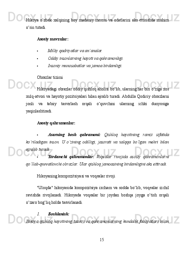 Hikoya  o‘zbek   xalqining  boy   madaniy  merosi   va   odatlarini   aks   ettirishda   muhim
o‘rin tutadi.
Asosiy mavzular:
 Milliy qadriyatlar va an’analar.
 Oddiy insonlarning hayoti va qahramonligi.
 Insoniy munosabatlar va jamoa birdamligi.
Obrazlar tizimi
Hikoyadagi   obrazlar   oddiy   qishloq   aholisi   bo ‘ lib ,  ularning   har   biri   o ‘ ziga   xos
xulq - atvori   va   hayotiy   pozitsiyalari   bilan   ajralib   turadi .  Abdulla   Qodiriy   obrazlarni
jonli   va   tabiiy   tasvirlash   orqali   o ‘ quvchini   ularning   ichki   dunyosiga
yaqinlashtiradi .
Asosiy qahramonlar:
 Asarning   bosh   qahramoni:   Qishloq   hayotining   ramzi   sifatida
ko‘riladigan   inson.   U   o‘zining   odilligi,   jasorati   va   xalqqa   bo‘lgan   mehri   bilan
ajralib turadi.
 Yordamchi   qahramonlar:   Voqealar   rivojida   asosiy   qahramonlarni
qo‘llab-quvvatlovchi obrazlar.  Ular qishloq jamoasining birdamligini aks ettiradi.
Hikoyaning kompozitsiyasi va voqealar rivoji
" Uloqda "   hikoyasida   kompozitsiya   ixcham   va   sodda   bo ‘ lib ,   voqealar   izchil
ravishda   rivojlanadi .   Hikoyada   voqealar   bir   joydan   boshqa   joyga   o ‘ tish   orqali
o ‘ zaro   bog ‘ liq   holda   tasvirlanadi .
1. Boshlanish:
Hikoya qishloq hayotining tasviri  va qahramonlarning kundalik faoliyatlari bilan
15 