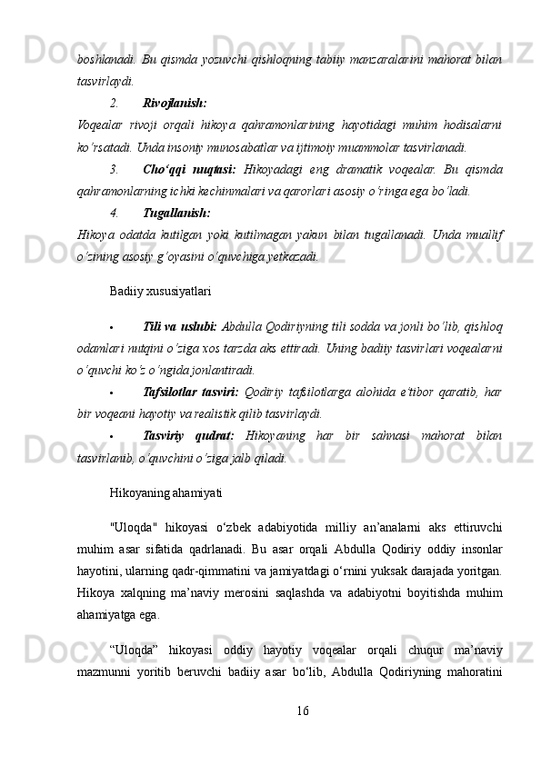 boshlanadi.   Bu   qismda   yozuvchi   qishloqning   tabiiy   manzaralarini   mahorat   bilan
tasvirlaydi.
2. Rivojlanish:
Voqealar   rivoji   orqali   hikoya   qahramonlarining   hayotidagi   muhim   hodisalarni
ko‘rsatadi. Unda insoniy munosabatlar va ijtimoiy muammolar tasvirlanadi.
3. Cho‘qqi   nuqtasi:   Hikoyadagi   eng   dramatik   voqealar.   Bu   qismda
qahramonlarning ichki kechinmalari va qarorlari asosiy o‘ringa ega bo‘ladi.
4. Tugallanish:
Hikoya   odatda   kutilgan   yoki   kutilmagan   yakun   bilan   tugallanadi.   Unda   muallif
o‘zining asosiy g‘oyasini o‘quvchiga yetkazadi.
Badiiy xususiyatlari
 Tili va uslubi:   Abdulla Qodiriyning tili sodda va jonli bo‘lib, qishloq
odamlari nutqini o‘ziga xos tarzda aks ettiradi.  Uning badiiy tasvirlari voqealarni
o‘quvchi ko‘z o‘ngida jonlantiradi.
 Tafsilotlar   tasviri:   Qodiriy   tafsilotlarga   alohida   e’tibor   qaratib,   har
bir voqeani hayotiy va realistik qilib tasvirlaydi.
 Tasviriy   qudrat:   Hikoyaning   har   bir   sahnasi   mahorat   bilan
tasvirlanib, o‘quvchini o‘ziga jalb qiladi.
Hikoyaning ahamiyati
" Uloqda "   hikoyasi   o ‘ zbek   adabiyotida   milliy   an ’ analarni   aks   ettiruvchi
muhim   asar   sifatida   qadrlanadi .   Bu   asar   orqali   Abdulla   Qodiriy   oddiy   insonlar
hayotini ,  ularning   qadr - qimmatini   va   jamiyatdagi   o ‘ rnini   yuksak   darajada   yoritgan .
Hikoya   xalqning   ma ’ naviy   merosini   saqlashda   va   adabiyotni   boyitishda   muhim
ahamiyatga   ega .
“ Uloqda ”   hikoyasi   oddiy   hayotiy   voqealar   orqali   chuqur   ma ’ naviy
mazmunni   yoritib   beruvchi   badiiy   asar   bo ‘ lib ,   Abdulla   Qodiriyning   mahoratini
16 