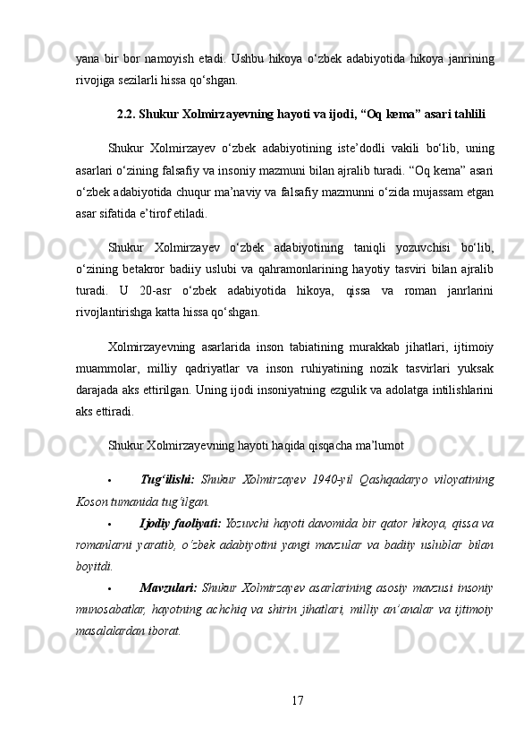 yana   bir   bor   namoyish   etadi .   Ushbu   hikoya   o ‘ zbek   adabiyotida   hikoya   janrining
rivojiga   sezilarli   hissa   qo ‘ shgan .
2.2.  Shukur   Xolmirzayevning   hayoti   va   ijodi , “ Oq   kema ”  asari   tahlili
Shukur   Xolmirzayev   o‘zbek   adabiyotining   iste’dodli   vakili   bo‘lib,   uning
asarlari o‘zining falsafiy va insoniy mazmuni bilan ajralib turadi. “Oq kema” asari
o‘zbek adabiyotida chuqur ma’naviy va falsafiy mazmunni o‘zida mujassam etgan
asar sifatida e’tirof etiladi.
Shukur   Xolmirzayev   o‘zbek   adabiyotining   taniqli   yozuvchisi   bo‘lib,
o‘zining   betakror   badiiy   uslubi   va   qahramonlarining   hayotiy   tasviri   bilan   ajralib
turadi.   U   20-asr   o‘zbek   adabiyotida   hikoya,   qissa   va   roman   janrlarini
rivojlantirishga katta hissa qo‘shgan.
Xolmirzayevning   asarlarida   inson   tabiatining   murakkab   jihatlari,   ijtimoiy
muammolar,   milliy   qadriyatlar   va   inson   ruhiyatining   nozik   tasvirlari   yuksak
darajada aks ettirilgan. Uning ijodi insoniyatning ezgulik va adolatga intilishlarini
aks ettiradi.
Shukur Xolmirzayevning hayoti haqida qisqacha ma’lumot
 Tug‘ilishi:   Shukur   Xolmirzayev   1940-yil   Qashqadaryo   viloyatining
Koson tumanida tug‘ilgan.
 Ijodiy faoliyati:   Yozuvchi hayoti davomida bir qator hikoya, qissa va
romanlarni   yaratib,   o‘zbek   adabiyotini   yangi   mavzular   va   badiiy   uslublar   bilan
boyitdi.
 Mavzulari:   Shukur   Xolmirzayev   asarlarining   asosiy   mavzusi   insoniy
munosabatlar,   hayotning   achchiq   va   shirin   jihatlari,   milliy   an’analar   va   ijtimoiy
masalalardan iborat.
17 