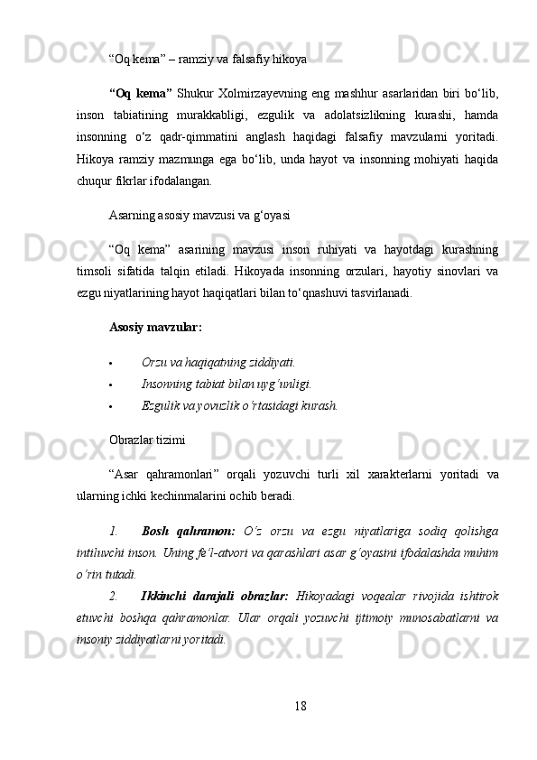 “Oq kema” – ramziy va falsafiy hikoya
“Oq   kema”   Shukur   Xolmirzayevning   eng   mashhur   asarlaridan   biri   bo‘lib,
inson   tabiatining   murakkabligi,   ezgulik   va   adolatsizlikning   kurashi,   hamda
insonning   o‘z   qadr-qimmatini   anglash   haqidagi   falsafiy   mavzularni   yoritadi.
Hikoya   ramziy   mazmunga   ega   bo‘lib,   unda   hayot   va   insonning   mohiyati   haqida
chuqur fikrlar ifodalangan.
Asarning asosiy mavzusi va g‘oyasi
“Oq   kema”   asarining   mavzusi   inson   ruhiyati   va   hayotdagi   kurashning
timsoli   sifatida   talqin   etiladi.   Hikoyada   insonning   orzulari,   hayotiy   sinovlari   va
ezgu niyatlarining hayot haqiqatlari bilan to‘qnashuvi tasvirlanadi.
Asosiy mavzular:
 Orzu va haqiqatning ziddiyati.
 Insonning tabiat bilan uyg‘unligi.
 Ezgulik va yovuzlik o‘rtasidagi kurash.
Obrazlar tizimi
“ Asar   qahramonlari ”   orqali   yozuvchi   turli   xil   xarakterlarni   yoritadi   va
ularning   ichki   kechinmalarini   ochib   beradi .
1. Bosh   qahramon:   O‘z   orzu   va   ezgu   niyatlariga   sodiq   qolishga
intiluvchi inson. Uning fe’l-atvori va qarashlari asar g‘oyasini ifodalashda muhim
o‘rin tutadi.
2. Ikkinchi   darajali   obrazlar:   Hikoyadagi   voqealar   rivojida   ishtirok
etuvchi   boshqa   qahramonlar.   Ular   orqali   yozuvchi   ijtimoiy   munosabatlarni   va
insoniy ziddiyatlarni yoritadi.
18 