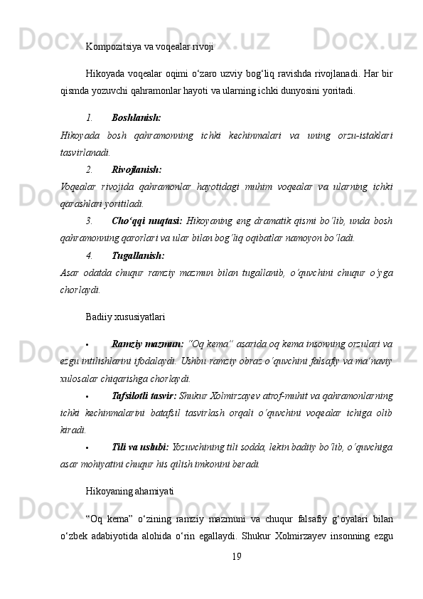 Kompozitsiya va voqealar rivoji
Hikoyada   voqealar   oqimi   o ‘ zaro   uzviy   bog ‘ liq   ravishda   rivojlanadi .   Har bir
qismda yozuvchi qahramonlar hayoti va ularning ichki dunyosini yoritadi.
1. Boshlanish:
Hikoyada   bosh   qahramonning   ichki   kechinmalari   va   uning   orzu-istaklari
tasvirlanadi.
2. Rivojlanish:
Voqealar   rivojida   qahramonlar   hayotidagi   muhim   voqealar   va   ularning   ichki
qarashlari yoritiladi.
3. Cho‘qqi   nuqtasi:   Hikoyaning   eng   dramatik   qismi   bo‘lib,   unda   bosh
qahramonning qarorlari va ular bilan bog‘liq oqibatlar namoyon bo‘ladi.
4. Tugallanish:
Asar   odatda   chuqur   ramziy   mazmun   bilan   tugallanib,   o‘quvchini   chuqur   o‘yga
chorlaydi.
Badiiy xususiyatlari
 Ramziy mazmun:  “Oq kema” asarida oq kema insonning orzulari va
ezgu intilishlarini ifodalaydi. Ushbu ramziy obraz o‘quvchini falsafiy va ma’naviy
xulosalar chiqarishga chorlaydi.
 Tafsilotli tasvir:  Shukur Xolmirzayev atrof-muhit va qahramonlarning
ichki   kechinmalarini   batafsil   tasvirlash   orqali   o‘quvchini   voqealar   ichiga   olib
kiradi.
 Tili va uslubi:  Yozuvchining tili sodda, lekin badiiy bo‘lib, o‘quvchiga
asar mohiyatini chuqur his qilish imkonini beradi.
Hikoyaning ahamiyati
“ Oq   kema ”   o ‘ zining   ramziy   mazmuni   va   chuqur   falsafiy   g ‘ oyalari   bilan
o ‘ zbek   adabiyotida   alohida   o ‘ rin   egallaydi .   Shukur   Xolmirzayev   insonning   ezgu
19 