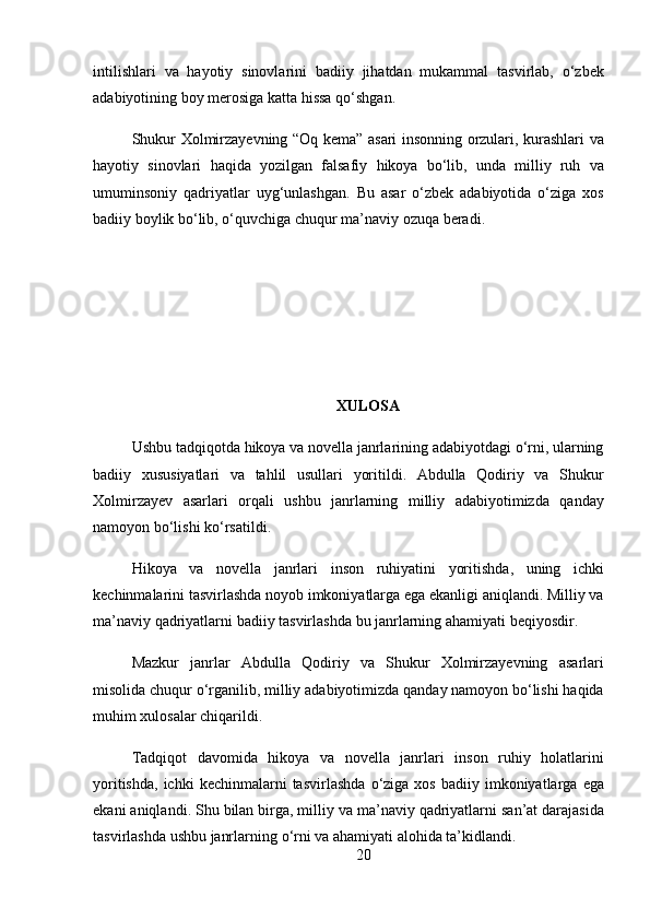 intilishlari   va   hayotiy   sinovlarini   badiiy   jihatdan   mukammal   tasvirlab ,   o ‘ zbek
adabiyotining   boy   merosiga   katta   hissa   qo ‘ shgan .
Shukur   Xolmirzayevning   “ Oq   kema ”   asari   insonning   orzulari ,   kurashlari   va
hayotiy   sinovlari   haqida   yozilgan   falsafiy   hikoya   bo ‘ lib ,   unda   milliy   ruh   va
umuminsoniy   qadriyatlar   uyg ‘ unlashgan .   Bu   asar   o ‘ zbek   adabiyotida   o ‘ ziga   xos
badiiy   boylik   bo ‘ lib ,  o ‘ quvchiga   chuqur   ma ’ naviy   ozuqa   beradi .
XULOSA
Ushbu   tadqiqotda   hikoya   va   novella   janrlarining   adabiyotdagi   o ‘ rni ,  ularning
badiiy   xususiyatlari   va   tahlil   usullari   yoritildi .   Abdulla   Qodiriy   va   Shukur
Xolmirzayev   asarlari   orqali   ushbu   janrlarning   milliy   adabiyotimizda   qanday
namoyon   bo ‘ lishi   ko ‘ rsatildi .
Hikoya   va   novella   janrlari   inson   ruhiyatini   yoritishda ,   uning   ichki
kechinmalarini   tasvirlashda   noyob   imkoniyatlarga   ega   ekanligi   aniqlandi .  Milliy   va
ma ’ naviy   qadriyatlarni   badiiy   tasvirlashda   bu   janrlarning   ahamiyati   beqiyosdir .
Mazkur   janrlar   Abdulla   Qodiriy   va   Shukur   Xolmirzayevning   asarlari
misolida   chuqur   o ‘ rganilib ,  milliy   adabiyotimizda   qanday   namoyon   bo ‘ lishi   haqida
muhim   xulosalar   chiqarildi .
Tadqiqot   davomida   hikoya   va   novella   janrlari   inson   ruhiy   holatlarini
yoritishda ,   ichki   kechinmalarni   tasvirlashda   o ‘ ziga   xos   badiiy   imkoniyatlarga   ega
ekani   aniqlandi .  Shu   bilan   birga ,  milliy   va   ma ’ naviy   qadriyatlarni   san ’ at   darajasida
tasvirlashda   ushbu   janrlarning   o ‘ rni   va   ahamiyati   alohida   ta ’ kidlandi .
20 