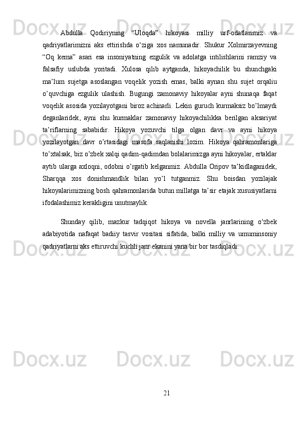 Abdulla   Qodiriyning   “ Uloqda ”   hikoyasi   milliy   urf - odatlarimiz   va
qadriyatlarimizni   aks   ettirishda   o ‘ ziga   xos   namunadir .   Shukur   Xolmirzayevning
“ Oq   kema ”   asari   esa   insoniyatning   ezgulik   va   adolatga   intilishlarini   ramziy   va
falsafiy   uslubda   yoritadi .   Xulosa   qilib   aytganda ,   hikoyachilik   bu   shunchgaki
ma ’ lum   sujetga   asoslangan   voqelik   yozish   emas ,   balki   aynan   shu   sujet   orqaliu
o ’ quvchiga   ezgulik   ulashish .   Bugungi   zamonaviy   hikoyalar   ayni   shunaqa   faqat
voqelik   asosida   yozilayotgani   biroz   achinarli .   Lekin   guruch   kurmaksiz   bo ’ lmaydi
deganlaridek ,   ayni   shu   kurmaklar   zamonaviy   hikoyachilikka   berilgan   aksariyat
ta ’ riflarning   sababidir .   Hikoya   yozuvchi   tilga   olgan   davr   va   ayni   hikoya
yozilayotgan   davr   o ’ rtasidagi   masofa   saqlanishi   lozim .   Hikoya   qahramonlariga
to ’ xtalsak ,  biz   o ’ zbek   xalqi   qadim - qadimdan   bolalarimizga   ayni   hikoyalar ,  ertaklar
aytib   ularga   axloqni ,   odobni   o ’ rgatib   kelganmiz .   Abdulla   Oripov   ta ’ kidlaganidek ,
Sharqqa   xos   donishmandlik   bilan   yo ’ l   tutganmiz .   Shu   boisdan   yozilajak
hikoyalarimizning   bosh   qahramonlarida   butun   millatga   ta ’ sir   etajak   xususiyatlarni
ifodalashimiz   kerakligini   unutmaylik .
Shunday   qilib ,   mazkur   tadqiqot   hikoya   va   novella   janrlarining   o ‘ zbek
adabiyotida   nafaqat   badiiy   tasvir   vositasi   sifatida ,   balki   milliy   va   umuminsoniy
qadriyatlarni   aks   ettiruvchi   kuchli   janr   ekanini   yana   bir   bor   tasdiqladi .
21 