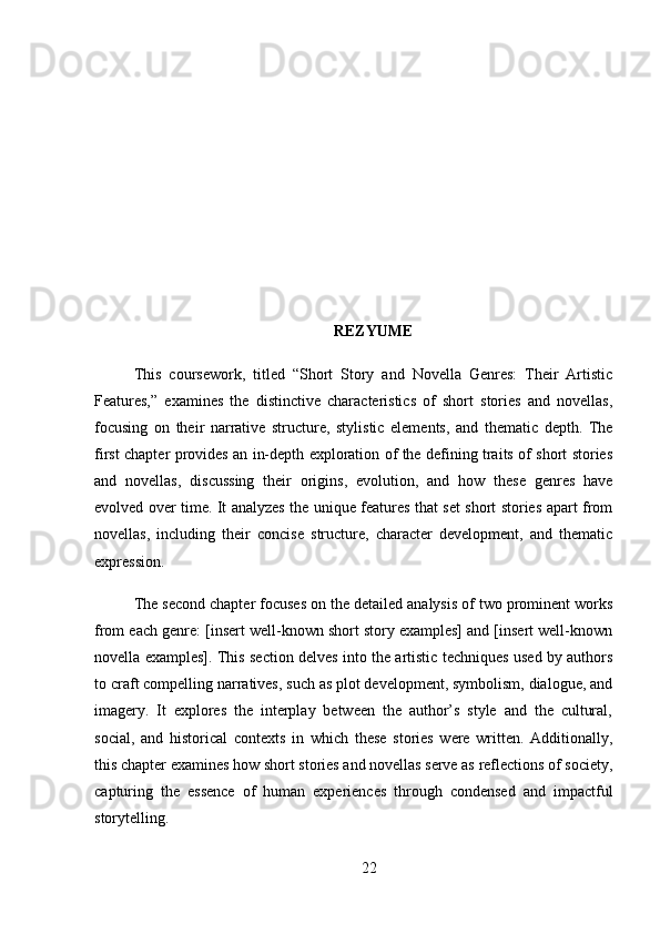 REZYUME
This   coursework,   titled   “Short   Story   and   Novella   Genres:   Their   Artistic
Features,”   examines   the   distinctive   characteristics   of   short   stories   and   novellas,
focusing   on   their   narrative   structure,   stylistic   elements,   and   thematic   depth.   The
first chapter provides an in-depth exploration of the defining traits of short stories
and   novellas,   discussing   their   origins,   evolution,   and   how   these   genres   have
evolved over time. It analyzes the unique features that set short stories apart from
novellas,   including   their   concise   structure,   character   development,   and   thematic
expression.
The second chapter focuses on the detailed analysis of two prominent works
from each genre: [insert well-known short story examples] and [insert well-known
novella examples]. This section delves into the artistic techniques used by authors
to craft compelling narratives, such as plot development, symbolism, dialogue, and
imagery.   It   explores   the   interplay   between   the   author’s   style   and   the   cultural,
social,   and   historical   contexts   in   which   these   stories   were   written.   Additionally,
this chapter examines how short stories and novellas serve as reflections of society,
capturing   the   essence   of   human   experiences   through   condensed   and   impactful
storytelling.
22 