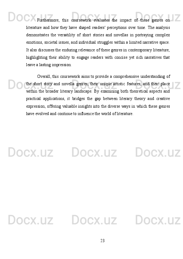 Furthermore,   this   coursework   evaluates   the   impact   of   these   genres   on
literature   and  how   they  have   shaped   readers'   perceptions   over   time.   The  analysis
demonstrates   the   versatility   of   short   stories   and   novellas   in   portraying   complex
emotions, societal issues, and individual struggles within a limited narrative space.
It also discusses the enduring relevance of these genres in contemporary literature,
highlighting   their   ability   to   engage   readers   with   concise   yet   rich   narratives   that
leave a lasting impression.
Overall, this coursework aims to provide a comprehensive understanding of
the   short   story   and   novella   genres,   their   unique   artistic   features,   and   their   place
within   the   broader   literary   landscape.   By   examining   both   theoretical   aspects   and
practical   applications,   it   bridges   the   gap   between   literary   theory   and   creative
expression, offering valuable insights into the diverse ways in which these genres
have evolved and continue to influence the world of literature.
23 