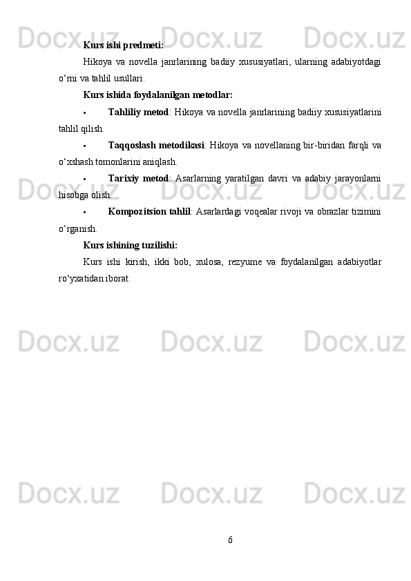 Kurs ishi predmeti:
Hikoya   va   novella   janrlarining   badiiy   xususiyatlari,   ularning   adabiyotdagi
o‘rni va tahlil usullari.
Kurs ishida foydalanilgan metodlar:
 Tahliliy metod : Hikoya va novella janrlarining badiiy xususiyatlarini
tahlil qilish.
 Taqqoslash metodikasi : Hikoya va novellaning bir-biridan farqli  va
o‘xshash tomonlarini aniqlash.
 Tarixiy   metod :   Asarlarning   yaratilgan   davri   va   adabiy   jarayonlarni
hisobga olish.
 Kompozitsion tahlil : Asarlardagi voqealar rivoji va obrazlar tizimini
o‘rganish.
Kurs ishining tuzilishi:
Kurs   ishi   kirish,   ikki   bob,   xulosa,   rezyume   va   foydalanilgan   adabiyotlar
ro‘yxatidan iborat.
6 