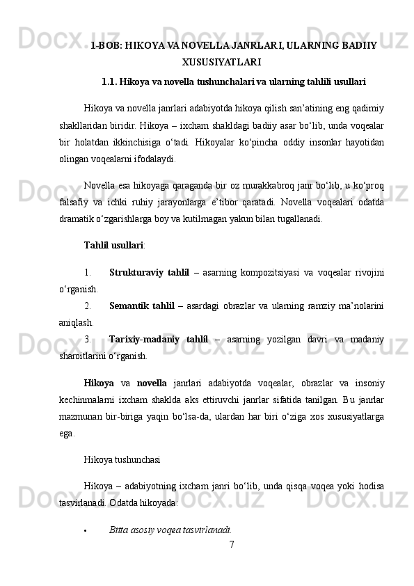 1-BOB: HIKOYA VA NOVELLA JANRLARI, ULARNING BADIIY
XUSUSIYATLARI
1.1. Hikoya va novella tushunchalari va ularning tahlili usullari
Hikoya va novella janrlari adabiyotda hikoya qilish san’atining eng qadimiy
shakllaridan biridir. Hikoya – ixcham shakldagi  badiiy asar bo‘lib, unda voqealar
bir   holatdan   ikkinchisiga   o‘tadi.   Hikoyalar   ko‘pincha   oddiy   insonlar   hayotidan
olingan voqealarni ifodalaydi.
Novella esa hikoyaga qaraganda bir oz murakkabroq janr bo‘lib, u ko‘proq
falsafiy   va   ichki   ruhiy   jarayonlarga   e’tibor   qaratadi.   Novella   voqealari   odatda
dramatik o‘zgarishlarga boy va kutilmagan yakun bilan tugallanadi.
Tahlil usullari :
1. Strukturaviy   tahlil   –   asarning   kompozitsiyasi   va   voqealar   rivojini
o‘rganish.
2. Semantik   tahlil   –   asardagi   obrazlar   va   ularning   ramziy   ma’nolarini
aniqlash.
3. Tarixiy-madaniy   tahlil   –   asarning   yozilgan   davri   va   madaniy
sharoitlarini o‘rganish.
Hikoya   va   novella   janrlari   adabiyotda   voqealar,   obrazlar   va   insoniy
kechinmalarni   ixcham   shaklda   aks   ettiruvchi   janrlar   sifatida   tanilgan.   Bu   janrlar
mazmunan   bir-biriga   yaqin   bo‘lsa-da,   ulardan   har   biri   o‘ziga   xos   xususiyatlarga
ega.
Hikoya tushunchasi
Hikoya   –   adabiyotning   ixcham   janri   bo‘lib,   unda   qisqa   voqea   yoki   hodisa
tasvirlanadi. Odatda hikoyada:
 Bitta asosiy voqea tasvirlanadi.
7 