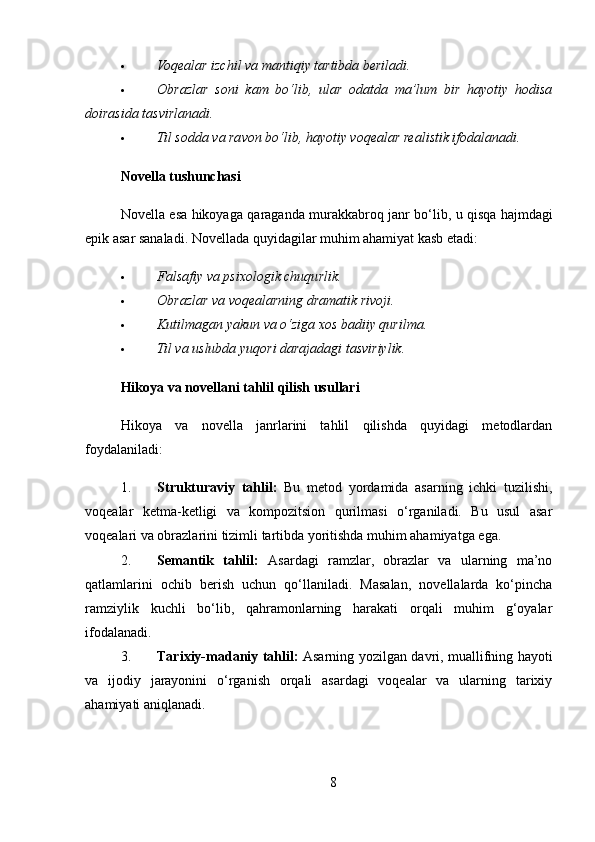  Voqealar izchil va mantiqiy tartibda beriladi.
 Obrazlar   soni   kam   bo‘lib,   ular   odatda   ma’lum   bir   hayotiy   hodisa
doirasida tasvirlanadi.
 Til sodda va ravon bo‘lib, hayotiy voqealar realistik ifodalanadi.
Novella tushunchasi
Novella   esa   hikoyaga   qaraganda   murakkabroq   janr   bo ‘ lib ,   u   qisqa   hajmdagi
epik   asar   sanaladi .  Novellada quyidagilar muhim ahamiyat kasb etadi:
 Falsafiy va psixologik chuqurlik.
 Obrazlar va voqealarning dramatik rivoji.
 Kutilmagan yakun va o‘ziga xos badiiy qurilma.
 Til va uslubda yuqori darajadagi tasviriylik.
Hikoya va novellani tahlil qilish usullari
Hikoya   va   novella   janrlarini   tahlil   qilishda   quyidagi   metodlardan
foydalaniladi:
1. Strukturaviy   tahlil:   Bu   metod   yordamida   asarning   ichki   tuzilishi,
voqealar   ketma-ketligi   va   kompozitsion   qurilmasi   o‘rganiladi.   Bu   usul   asar
voqealari va obrazlarini tizimli tartibda yoritishda muhim ahamiyatga ega.
2. Semantik   tahlil:   Asardagi   ramzlar,   obrazlar   va   ularning   ma’no
qatlamlarini   ochib   berish   uchun   qo‘llaniladi.   Masalan,   novellalarda   ko‘pincha
ramziylik   kuchli   bo‘lib,   qahramonlarning   harakati   orqali   muhim   g‘oyalar
ifodalanadi.
3. Tarixiy-madaniy tahlil:   Asarning yozilgan davri, muallifning hayoti
va   ijodiy   jarayonini   o‘rganish   orqali   asardagi   voqealar   va   ularning   tarixiy
ahamiyati aniqlanadi.
8 