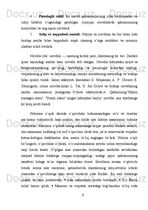 4. Psixologik   tahlil:   Bu   metod   qahramonlarning   ichki   kechinmalari   va
ruhiy   holatini   o‘rganishga   qaratilgan.   Ayniqsa,   novellalarda   qahramonning
hissiyotlari va ong oqimi yoritiladi.
5. Soliq va taqqoslash metodi:   Hikoya va novellani bir-biri bilan yoki
boshqa   janrlar   bilan   taqqoslash   orqali   ularning   o‘ziga   xosliklari   va   umumiy
jihatlari ochib beriladi.
Novella   (ital.   novella)   —   nasrning   kichik   janri,   hikoyaning   bir   turi.   Dastlab
qissa   hajmidagi   asarlar   ham   novella   deb   atalgan.   Novella   hikoyadan   syujet   va
kompozitsiyasining   qat iyligi,   tavsifiyligi   va   psixologik   tasvirdan   xoliligi,ʼ
voqealarning g alati va hayratomuzligi, ramziy unsurlarning mavjudligi va boshqa	
ʻ
bilan   ajralib   turadi.   Jahon   adabiyoti   klassiklari   G.   Mopassan ,   A.   P.   Chexov ,   E.
Xeminguey ,   nemis   novellachilari   L.   Tik,   G.   fon   Kleyst   va   boshqa   novellaning
yaxshi   namunalarini   yaratganlar.   O zbek   adabiyotida	
ʻ   A.   Qahhorning   "Mayiz
yemagan xotin", "Dumli odam" singari hikoyalari hajviy   novella   janr talablariga
ko proq javob beradi.	
ʻ
Hikoyani   o‘qish   darsida   o‘quvchilar   tushunmaydigan   so‘z   va   iboralar
ma’nosini   tushuntirish   ham   muhim,   aks   holda   ular   hikoya   mazmunini   tushuna
olmaydilar.   Hikoyani   o‘qishda   uning   mazmuniga   diqqat   qaratish   dolzarb   sanalib,
shu mazmunni boshlang‘ich sinf o‘quvchisi idrok etsa, ya’ni tasavvurida voqealar
ketma-ketligini   shakllantira   olsa,   asarni   to‘liq   anglagan   bo‘ladi.   Hikoya   o‘qib
bo‘lingach, o‘quvchilar o‘ylashi, o‘z mulohazalarini aytishi uchun tayyorlanishiga
vaqt   berish   kerak.   O‘qilgan   asar   yuzasidan   beriladigan   dastlabki   savollardan
maqsad   hikoya   bolalarga   yoqqan-yoqmaganligi,   undagi   qaysi   qahramonning
xarakteri   bolaga   ta’sir   etganini   bilishdan   iborat.   Savollarni   asosan   o‘qituvchi
beradi,   ammo   asar   mazmuni,   qatnashuvchi   shaxslarning   xulq-atvorini   ochish
yuzasidan   o‘quvchilarga   ham   savol   tuzdirish   juda   foydali.   Bu   usul   bolalarga
yoqadi   va   ishni   jonlantiradi:      Asar   mazmunini   yaxshi   tushunish;      O‘z   fikrini
izchil   bayon   qilish;      Mazmun   va   voqealar   orasidagi   bog‘lanishni   to‘liq   esda
9 