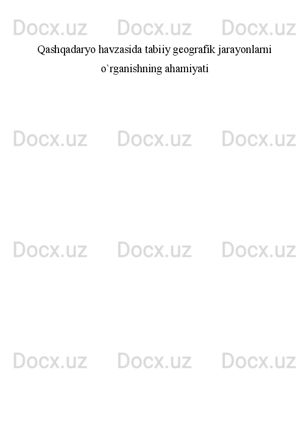 Qashqadaryo havzasida tabiiy geografik jarayonlarni
o`rganishning ahamiyati
 
                                             