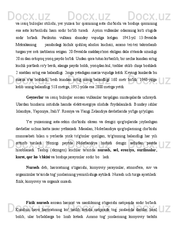 va issiq buloqlar otilishi, yer yuzasi bir qismining asta cho'kishi va  boshqa qismining
esa   asta   ko'tarilishi   ham   sodir   bo'lib   turadi.     Ayrim   vulkanlar   odamning   ko'z   o'ngida
sodir   bo'ladi.   Parikutin   vulkani   shunday   vujudga   kelgan.   1943-yil   13-fevralda
Meksikaning           janubidagi   kichik   qishloq   aholisi   kuchsiz,   ammo   tez-tez   takrorlanib
turgan yer osti zarblarini sezgan. 20-fevralda m akkajo'xori ekilgan dala o'rtasida uzunligi
20 m dan ortiqroq yoriq paydo bo'ldi. Undan qora tutun ko'tarilib, bir necha kundan so'ng
kuchli portlash ro'y berdi, alanga paydo boldi, yoriqdan kul, toshlar otilib chiqa boshladi
2 soatdan so'ng esa balandligi  2mga  yetadigan marza vujudga keldi. Keyingi kunlarda bu
marza   o'sa   boshladi,   besh   kundan   so'ng   uning   balandligi   160   metr   bo'ldi.   1946-yilga
kelib  uning balandligi 518 metrga, 1952-yilda esa 2800 metrga yetdi.         
Geyzerlar   va issiq  buloqlar  asosan  vulkanlar  tarqalgan mintaqal arda uchraydi.
Ulardan   binolarni   isitishda   hamda   elektrenergiya   olishda   foydalaniladi.   Bunday   ishlar
Islandiya, Yaponiya, ItaliY. Rossiya va  Yangi Zelandiya davlatlarida yo'lga qo'yilgan.
Yer   yuzasining   asta-sekin   cho'kishi   okean   va   dengiz   qirg'oqlarida   joylashgan
davlatlar uchun katta zarar yetkazadi. Masalan, Niderlandiya qirg'oqlarining cho'kishi
munosabati   bilan   u   yerlarda   yirik   t o'g'onlar   qurilgan,   to'g'onning   balandligi   har   yili
orttirib   turiladi.   Hozirgi   paytda   Niderlandiya   hududi   dengiz   sathidan   pastda
hisoblanadi.   Tashqi   (ekzogen)   kuchlar   ta'sirida   nurash,   sel,   eroziya,   surilmalar,
karst, qor ko 'chkisi   va boshqa jarayon lar sodir bo ladi.
Nurash   deb,   haroratning   o'zga rishi,   kimyoviy   jarayonlar,   atmosfera,   suv   va
organizmlar ta'sirida tog' jins larining yemirilishiga aytiladi. Nurash  uch turga ajratiladi:
fizik, kimyoviy  va organik nurash. 
Fizik   nurash   asosan   harorat   va   namlikning   o'zgarishi   natijasida   sodir   bo'ladi.
Kunduzi   havo   haroratining   ko'   tarilib   ketishi   natijasida   tog ’
  jinsla rida   darzlar   hosil
bolib,   ular   bo'lak larga   bo linib   ketadi.   Ammo   tog'   jins	
 larining   kimyoviy   tarkibi 