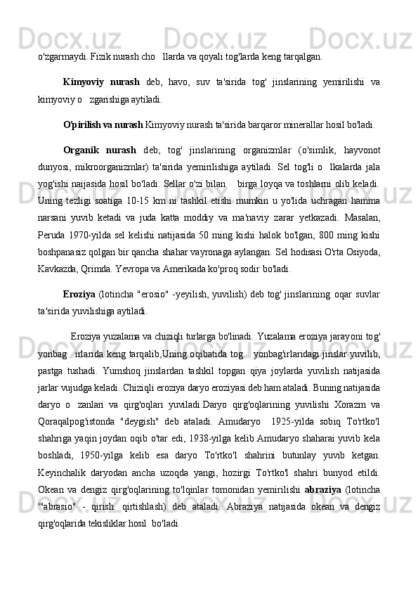 o'zgarmay di. Fizik nurash cho llarda va qoyali  tog'larda keng tarqalgan.
Kimyoviy   nurash   deb,   havo,   suv   ta'sirida   tog'   jinslarining   yemirilishi   va
kimyoviy o zgarishiga aytiladi.	
        
  O'pirilish va nurash  Kimyov iy nurash ta'sirida barqaror miner allar hosil bo'ladi.
Organik   nurash   deb,   tog'   jinslarining   organizmlar   (o'simlik,   hayvonot
dunyosi,   mikroorganizmlar)   ta'sirida   yemirilishiga   aytiladi.   Sel   tog'li   o lkalarda   jala	

yog'ishi naijasida hosil bo'ladi. Sellar o'zi bilan    birga loyqa va toshlarni olib keladi.
Uning   tezligi   soatiga   10-15   km   ni   tashkil   etishi   mumkin   u   yo'lida   uchragan   hamma
narsani   yuvib   ketadi   va   juda   katta   moddiy   va   ma'naviy   z arar   yetkazadi.   Masalan,
Peruda  1970-yilda  sel   kelishi  natijasida  50  ming  kishi   halok   bo'lgan,   800   ming   kishi
boshpanasiz qolgan bir qancha  shahar vayronaga aylangan. Sel  hodisasi O'rta Osiyoda,
Kavkazda,  Qrimda. Yevropa va Amerikada  ko'proq sodir bo'ladi.
  Eroziya   (lotincha "erosio" - yeyilish, yuvilish) deb tog' jins larining   oqar   suvlar
ta'sirida  yuvilishiga aytiladi. 
    Eroziya yuza lama va chiziqli turlarga bo'linadi.  Yuzalama erozi ya jarayoni tog'
yonbag irlarida keng tarqalib,	
 Uning oqibatida   tog  yonbag'irlaridagi jinslar yuvilib,	
pastga   tushadi.   Yumshoq   jinslardan   tashkil   topgan   qiya   joylarda   yuvilish   natijasida
jarlar vujudga keladi. Chiziqli ero ziya daryo eroziyasi deb ham ataladi. Buning natijasida
daryo   o zanlari   va   qirg'oqlari   yuviladi.	
 Daryo   qirg'oqlarining   yuvilishi   Xorazm   va
Qo raqalpog'istonda   "deygish"   deb   ataladi.   Amudaryo     1925-yilda   sobiq   To'rtko'l
shahriga yaqin joydan oqib   o'tar edi, 1938-yilga kelib Amudaryo shaharai yuvib kela
boshladi,   1950-yilga   kelib   esa   daryo   To'rtko'l   shahrini   butunlay   yuvib   ketgan.
Keyinchalik   daryod an   ancha   uzoqda   yangi,   hozirgi   To'rtko'l   shahri   bunyod   etildi.
Okean   va   dengiz   qirg'oqlarining   to'lqinlar   tomonidan   yemirilishi   abraziya   (lotincha
'"abrasio"   -   qirish.   qirtishlash)   deb   ataladi.   Abraziya   natijasida   okean   va   dengiz
qirg'oqlarida tekisliklar hosil   bo'ladi 