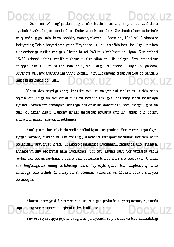 Surilma   deb,   tog'   jinslarining   og'irlik   kuchi   ta'sirida   pastga   qarab  surilishiga
aytiladi.Surilmalar, asosan togli o lkalarda sodir bo ladi.   Surilmalar   ham   sellar   kabi
xalq   xo ' jaligiga   juda   katta   moddiy   zarar   yetkazadi .     Masalan,   1963-yil   9-oktabrda
Italiyaning Polve daryosi vodiysida Vayont to g oni atrofida hosil bo lgan surilma	
  
suv   omboriga   surilib   tushgan.   Uning   hajmi   240   mln   kub/metr   bo lgan.   Suv   ombori	

15-30   sekund   ichida   surilib   tushgan   jinslar   bilan   to lib   qolgan.   Suv   omboridan	

chiqqan   suv   100   m   balandlikda   oqib,   yo lidagi   Panjerono,   Pirago,   Vilganovo,	

Rivanota va Faye shaharlarini yuvib ketgan. 7 minut davom etgan halokat oqibatida 3
ming kishi halok bo lgan.	

Karst   deb   eriydigan   tog'   jinslarini   yer   usti   va   yer   osti   suvlari   ta	
 sirida   eritib
oqizib   ketilishiga   va   yer   ostida   turli   xil   bo'shliqlaming-g orlarning  	
 hosil   bo'lishiga
aytiladi.   Suvda   tez   eriydigan   jinslarga   ohaktoshlar,   dolomitlar,   bo'r,   mergel ,   gips   va
turli   xil   tuzlar   kiradi.   Bunday   jinslar   tarqalgan   joylarda   qurilish   ishlari   olib   borish
ancha  murakkab jarayon hisoblanadi.
Sun`iy omillar ta`sirida sodir bo`ladigan jarayonlar .   Sun'iy omillarga ilgari
aytganimizdek,   qishloq   va   suv   xo'jaligi,   sanoat   va   transport   vositalari   ta'sirida   sodir
bo'ladigan   jarayonlar   kiradi.   Qishloq xo'jaligining rivojlanishi natijasida   sho rlanish.	

shamol   va   suv   eroziyasi   ham   rivojlanadi.   Yer   osti   suvlari   sathi   yer   yuzasiga   yaqin
joylashgan bo'lsa, suvlarning bug'lanishi oqibatida tuproq sho'rlana boshlaydi. Chunki
suv   bug'langanda   uning   tarkibidagi   tuzlar   tuproqda   qolib,   tuz   miqdorining   ortib
ketishiga   olib   keladi.   Shunday   holat   Xorazm   vohasida   va   Mirza cho'lda   namoyon
bo'lmoqda.
Shamol eroziyasi  doimiy shamollar esadigan joylarda ko'proq  uchraydi, bunda
tuproqning yuqori unumdor qismi uchirib olib  ketiladi.
Suv eroziyasi  qiya joylarni sug'orish jarayonida ro'y beradi va  turli kattalikdagi 