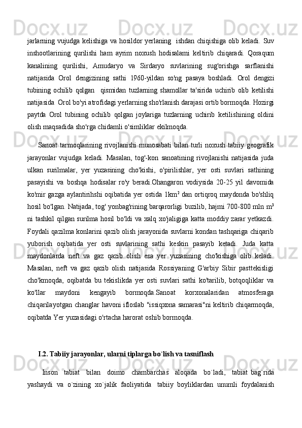 jarlarning vujudga kelishiga va hosildor yerlaning   ishdan chiqishiga olib keladi.   Suv
inshootlarining   qurilishi   ham   ayrim   noxush   hodisalami   kel tirib   chiqaradi.   Qoraqum
kanalining   qurilishi,   Amudaryo   va   Sirdaryo   suvlarining   sug'orishga   sarflanishi
natijasida   Orol   dengizining   sathi   1960-yildan   so'ng   pasaya   boshladi.   Orol   dengizi
tubining   ochilib   qolgan     qismidan   tuzlarning   shamollar   ta'sirida   uchirib   olib   ketilishi
natijasida   Orol bo'yi atrofidagi yerlarning sho'rlanish darajasi ortib bormoqda.  Hozirgi
paytda   Orol   tubining   ochilib   qolgan   joylariga   tuzlarning   uchirib   ketilishining   oldini
olish maqsadida sho'rga chidamli o'simliklar  ekilmoqda.
Sanoat   tarmoqlarining   rivojlanishi   munosabati   bilan   turli   noxush   tabiiy  geografik
jarayonlar   vujudga   keladi.   Masalan,   tog'-kon   sanoatining   rivojlanishi   natijasida   juda
ulkan   surilmalar,   yer   yuzasining   cho'kishi,   o'pirilishlar,   yer   osti   suvlari   sathining
pasayishi   va   boshqa   hodisalar   ro'y   beradi.Ohangaron   vodiysida   20-25   yil   davomida
ko'mir   gazga aylantirihshi  oqibatida yer  ostida 1km 2
  dan ortiqroq may donda bo'shliq
hosil bo'lgan. Natijada, tog' yonbag'rining barqarorligi   buzilib, hajmi 700-800 mln m 3
ni tashkil  qilgan surilma hosil bo'ldi va xalq xo'jaligiga katta moddiy zarar yetkazdi.
Foydali qazilma konlarini qazib olish jarayonida suvlarni kondan tashqariga chiqarib
yuborish   oqibatida   yer   osti   suvlarining   sathi   keskin   pasayib   ketadi.   Juda   katta
maydonlarda   neft   va   gaz   qazib   olish   esa   yer   yuzasining   cho'kishiga   olib   keladi.
Masalan,   neft   va   gaz   qazib   olish   natijasida   Rossi yaning   G'arbiy   Sibir   pasttekisligi
cho'kmoqda,   oqibatda   bu   tekislikda   yer   osti   suvlari   sathi   ko'tarilib,   botqoqliklar   va
ko'llar   maydoni   kengayib   bormoqda. Sanoat   korxonalaridan   atmosferaga
chiqarilayotgan changlar   havoni ifloslab "issiqxona samarasi"ni keltirib chiqarmoqda,
oqibatda  Yer yuzasidagi o'rtacha harorat oshib bormoqda.
      I.2. Tabiiy jarayonlar, ularni tiplarga bo`lish va tasniflash 
Inson     tabiat     bilan     doimo     chambarchas     aloqada     bo`ladi,     tabiat   bag`rida
yashaydi  va  o`zining  xo`jalik  faoliyatida   tabiiy  boyliklardan  unumli  foydalanish 
