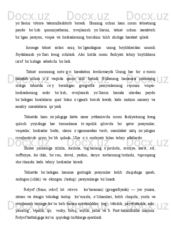 yo`llarini     tobora    takomillashtirib    boradi.    Shuning    uchun    ham     inson    tabiatning
paydo     bo`lish     qonuniyatlarini,     rivojlanish     yo`llarini,     tabiat     uchun     xarakterli
bo`lgan  jarayon,  voqea  va  hodisalarning  borishini  bilib  olishga  harakat  qiladi.
Insonga     tabiat     sirlari     aniq     bo`lgandagina       uning     boyliklaridan     unumli
foydalanish   yo`llari   keng   ochiladi.   Aks   holda   inson   faoliyati   tabiiy   boyliklarni
isrof  bo`lishiga  sababchi  bo`ladi.
Tabiat   insonning   noto`g`ri   harakatini   kechirmaydi. Uning   har   bir   o`rinsiz
harakati   uchun     o`z     vaqtida     qasos     olib     boradi.     Bularning     hammasi     insonning
oldiga     tabiatda     ro`y     beradigan     geografik     jarayonlarning     rejimini     voqea-
hodisalarning     sodir     bo`lish,     rivojlanish     yo`llarini     hamda     ulardan     paydo
bo`ladigan  hosilalarni  qunt  bilan  o`rganib  borish  kerak,  kabi  muhim  nazariy  va
amaliy  masalalarni  qo`yadi.
Tabiatda   ham   xo`jaligiga   katta   zarar   yetkazuvchi   inson   faoliyatining   keng
quloch     yoyishiga     har     tomonlama     to`sqinlik     qiluvchi     bir     qator     jarayonlar,
voqealar,   hodisalar   borki,   ularni   o`rganmasdan   turib,   mamlakat   xalq   xo`jaligini
rivojlantirish  qiyin  bo`lib  qoladi.  Ular  o`z  mohiyati  bilan  tabiiy  ofatlardir.  
Shular   jumlasiga   zilzila,   surilma,   tog`larning   o`pirilishi,   eroziya,   karst,   sel,
suffoziya,   ko`chki,   bo`ron,   dovul,   yashin,   daryo   suvlarining toshishi,   tuproqning
sho`rlanishi  kabi  tabiiy  hodisalar  kiradi.
Tabiatda     bo`ladigan     hamma     geologik     jarayonlar     kelib     chiqishiga     qarab,
endogen (ichki)  va  ekzogen  (tashqi)  jarayonlarga  bo`linadi.
Relyef   (frans,   relief,   lot.   relevo     kо‘taraman)   (geografiyada)   —   yer   yuzasi,
okean   va   dengiz   tubidagi   tashqi     kо‘rinishi,   о‘lchamlari,   kelib   chiqishi,   yoshi   va
rivojlanish   tarixiga   kо‘ra   turli-tuman   notekisliklar:   tog‘,   tekislik,   payettekislik,   adir,
yassitog‘,   tepalik,   qir,     vodiy,   botiq,   soylik,   jarlar   va   b.   Past-balandliklar   majmui.
Relyef  kattaligiga kо‘ra  quyidagi toifalarga ajratiladi:  