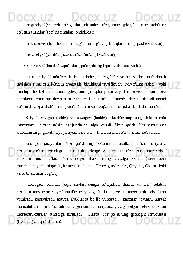 megarelyef (materik dо‘ngliklari, okeanlar  tubi), shuningdek, bir qadar kichikroq
bо‘lgan shakllar (tog‘ sistemalari, tekisliklar); 
makrorelyef (tog‘ tizmalari,  tog‘lar oralig‘idagi botiqlar, qirlar,  pasttekisliklar); 
mezorelyef (jarliklar, suv osti kan’onlari, tepaliklar);
       mikrorelyef (karst chuqurliklari, jarlar, dо‘ng tepa, dasht tepa va b.);
n a n o relyef (juda kichik chuqurchalar,  dо‘ngchalar va b.). Bu bо‘linish shartli
ravishda ajratilgan. Muhim orografik   birliklarni tavsiflovchi     relyef ning tashqi     yoki
morfografik   belgilari,   shuningdek,   uning   miqdoriy   xususiyatlari   relyef ni       kompleks
baholash   uchun   har   doim   ham     ishonchli   asos   bо‘la   olmaydi,   chunki   bir     xil   tashqi
kо‘rinishga ega shakllarning kelib chiqishi va rivojlanishi turlicha   bо‘lishi mumkin.
Relyef   endogen   (ichki)   va   ekzogen   (tashki)     kuchlarning   birgalikda   hamda
muntazam     о‘zaro   ta’siri   natijasida   vujudga   keladi.   Shuningdek,   Yer   yuzasining
shakllanishiga gravitatsiya jarayonlari, inson   faoliyati ham о‘z ta’sirini kо‘rsatadi.
Endogen   jarayonlar   (Yer   pо‘stining   tektonik   harakatlari)   ta’siri   natijasida
nisbatan  yirik  mikyosdagi  —  kuruklik,      dengiz  va  okeanlar  tubida  strukturali   re lyef
shakllari   hosil   bо‘ladi.   Yirik   re lyef   shakllarining   vujudga   kelishi   (sayyoraviy
masshtabda), shuningdek, kosmik kuchlar— Yerning aylanishi, Quyosh, Oy tortilishi
va b. bilan ham bog‘liq.
  Ekzogen     kuchlar   (oqar   suvlar,   dengiz   tо‘lqinlari,   shamol   va   h.k.)   odatda,
nisbatan   maydaroq   relyef   shakllarini   yuzaga   keltiradi,   yirik     masshtabli   relyef larni
yemiradi,   pasaytiradi,   mayda   shakllarga   bо‘lib   yuboradi,     pastqam   joylarni   nurash
mahsulotlari   b-n tо‘ldiradi. Endogen kuchlar natijasida yuzaga kelgan  relyef  shakllari
morfostrukturalar   tarkibiga   kiritiladi.     Ularda   Yer   pо‘stining   geologik   strukturasi
(tuzilishi) aniq ifodalanadi.  