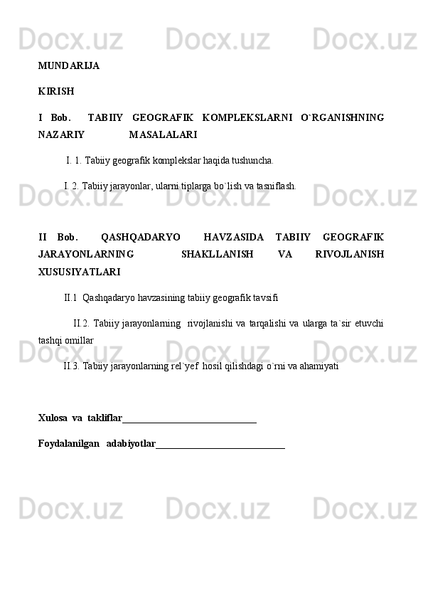 MUNDARIJA
KIRISH
I   Bob.     TABIIY   GEOGRAFIK   KOMPLEKSLARNI   O`RGANISHNING
NAZARIY                  MASALALARI
I. 1.  Tabiiy geografik komplekslar haqida tushuncha.
I. 2. Tabiiy jarayonlar, ularni tiplarga bo`lish va  tasniflash.  
II   Bob.     QASHQADARYO     HAVZASIDA   TABIIY   GEOGRAFIK
JARAYONLARNING     SHAKLLANISH   VA   RIVOJLANISH
XUSUSIYATLARI
II.1  Qashqadaryo havzasining tabiiy geografik tavsifi
                   II.2. Tabiiy jarayonlarning   rivojlanishi  va tarqalishi  va ularga ta`sir  etuvchi
tashqi omillar
          II.3. Tabiiy jarayonlarning rel`yef  hosil qilishdagi o`rni va ahamiyati
Xulosa  va  takliflar ___________________________
Foydalanilgan   adabiyotlar__________________________ 