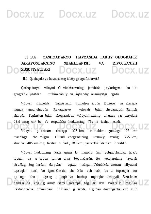   
II   Bob.     QASHQADARYO     HAVZASIDA   TABIIY   GEOGRAFIK
JARAYONLARNING   SHAKLLANISH   VA   RIVOJLANISH
XUSUSIYATLARI
II .1   Qashqadaryo havzasining tabiiy geografik tavsifi
Qashqadaryo       viloyati     O zbekistonning       janubida       joylashgan         bo lib, 
geografik   jihatdan       muhim  tabiiy   va   iqtisodiy   ahamiyatga   egadir.
Viloyat       shimolda         Samarqand,     shimoli-g arbda       Buxoro       va     sharqda	

hamda     janubi-sharqda       Surxandaryo           viloyati       bilan     chegaradosh.   Shimoli
sharqda     Tojikiston   bilan     chegaradosh.   Viloyatimizning     umumiy   yer   maydoni
28.6  ming  km 2
  bo lib   respublika   hududining    7%  ini   tashkil   etadi.  	

Viloyat       g arbdan       sharqqa       293   km,       shimoldan       janubga     195     km	

masofaga       cho zilgan.       Hudud     chegarasining       umumiy     uzunligi       795   km,

shundan  405 km  tog lardan   o tadi,  390 km   past-tekisliklardan   iboratdir.	
 
Viloyat   hududining    katta   qismi   to rtlamchi   davr   yotqiziqlaridan   tarkib	

topgan       va       g arbga       tomon     qiya       tekisliklardir.     Bu       yotqiziqlarni       tevarak	

atrofdagi     tog lardan       daryolar           oqizib       tushgan.   Tekislikda     asosan       allyuvial	

tuproqlar       hosil       bo lgan.   Qarshi       cho lida       och     tusli       bo z       tuproqlar,     sur	
  
qo ngir       cho l       tuprog i,       taqir     va       boshqa       tuproqlar     uchraydi.     Zarafshon	
  
tizmasining     eng     g arbiy   qismi    Qoratepa     tog lari    deb     ataladi. Bu    tog lar	
  
Taxtaqoracha      dovonidan       boshlanib   g arbda     Ugurtan   dovongacha   cho zilib	
  
