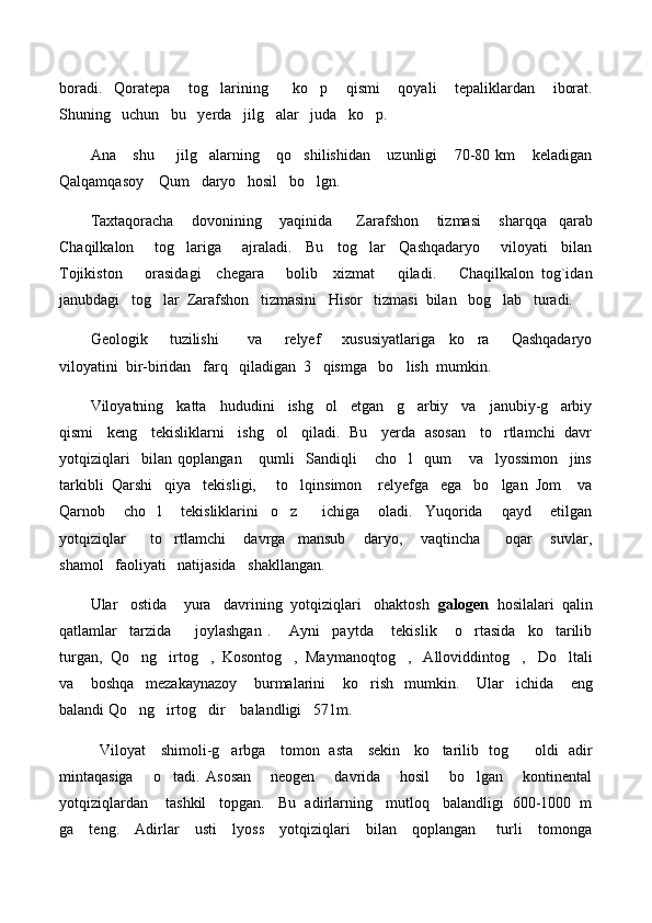 boradi.     Qoratepa       tog larining         ko p       qismi       qoyali       tepaliklardan       iborat. 
Shuning   uchun   bu   yerda   jilg alar   juda   ko p. 	
 
Ana       shu         jilg alarning       qo shilishidan       uzunligi       70-80   km       keladigan	
 
Qalqamqasoy    Qum   daryo   hosil   bo lgn.	

Taxtaqoracha       dovonining       yaqinida         Zarafshon       tizmasi       sharqqa     qarab
Chaqilkalon       tog lariga       ajraladi.     Bu     tog lar     Qashqadaryo       viloyati     bilan	
 
Tojikiston       orasidagi     chegara       bolib     xizmat       qiladi.       Chaqilkalon   tog`idan
janubdagi   tog lar  Zarafshon   tizmasini   Hisor   tizmasi  bilan   bog lab   turadi.    	
 
Geologik       tuzilishi         va       relyef       xususiyatlariga     ko ra       Qashqadaryo	

viloyatini  bir-biridan   farq   qiladigan  3   qismga   bo lish  mumkin.   	

Viloyatning   katta   hududini   ishg ol   etgan   g arbiy   va   janubiy-g arbiy	
  
qismi    keng    tekisliklarni    ishg ol    qiladi.  Bu    yerda  asosan    to rtlamchi   davr	
 
yotqiziqlari     bilan   qoplangan       qumli     Sandiqli       cho l     qum       va     lyossimon     jins	

tarkibli  Qarshi   qiya   tekisligi,     to lqinsimon    relyefga   ega   bo lgan  Jom    va	
 
Qarnob       cho l       tekisliklarini     o z         ichiga       oladi.     Yuqorida       qayd       etilgan	
 
yotqiziqlar         to rtlamchi       davrga     mansub       daryo,       vaqtincha         oqar       suvlar,	

shamol   faoliyati   natijasida   shakllangan.
Ular   ostida    yura   davrining  yotqiziqlari   ohaktosh   galogen   hosilalari  qalin
qatlamlar     tarzida         joylashgan   .       Ayni     paytda       tekislik       o rtasida     ko tarilib	
 
turgan,  Qo ng irtog ,  Kosontog ,  Maymanoqtog ,   Alloviddintog ,   Do ltali	
      
va       boshqa     mezakaynazoy       burmalarini       ko rish     mumkin.       Ular     ichida       eng	

balandi Qo ng irtog dir    balandligi   571m.	
  
   Viloyat     shimoli-g arbga     tomon   asta     sekin     ko tarilib   tog      oldi   adir	
  
mintaqasiga       o tadi.   Asosan       neogen       davrida       hosil       bo lgan       kontinental	
 
yotqiziqlardan    tashkil   topgan.   Bu  adirlarning   mutloq   balandligi  600-1000  m
ga     teng.     Adirlar     usti     lyoss     yotqiziqlari     bilan     qoplangan       turli     tomonga 