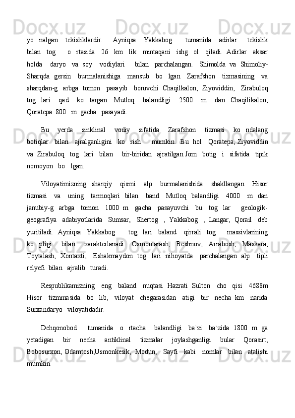 yo nalgan       tekisliklardir.         Ayniqsa       Yakkabog       tumanida       adirlar         tekislik 
bilan   tog    o rtasida   26   km   lik   mintaqani   ishg ol   qiladi.  Adirlar   aksar	
  
holda    daryo   va  soy    vodiylari     bilan   parchalangan.   Shimolda  va  Shimoliy-
Sharqda   gersin     burmalanishiga     mansub     bo lgan     Zarafshon     tizmasining     va	

sharqdan-g arbga  tomon   pasayib   boruvchi  Chaqilkalon,  Ziyoviddin,   Zirabuloq	

tog lari       qad       ko targan.     Mutloq       balandligi       2500       m       dan     Chaqilikalon,	
 
Qoratepa  800   m  gacha   pasayadi.   
Bu       yerda       sinklinal       vodiy       sifatida       Zarafshon       tizmasi       ko ndalang	

botiqlar    bilan    ajralganligini    ko rish       mumkin.   Bu  hol    Qoratepa, Ziyoviddin	

va  Zirabuloq   tog lari   bilan     bir-biridan   ajratilgan Jom   botig i   sifatida   tipik	
 
nomoyon   bo lgan.   	

Viloyatimizning     sharqiy       qismi       alp       burmalanishida       shakllangan       Hisor
tizmasi      va     uning     tarmoqlari    bilan      band.   Mutloq   balandligi      4000     m    dan
janubiy-g arbga     tomon     1000   m     gacha     pasayuvchi     bu     tog lar         geologik-	
 
geografiya   adabiyotlarida   Sumsar,   Shertog ,  Yakkabog ,  Langar,  Qorail   deb	
 
yuritiladi.  Ayniqsa   Yakkabog     tog lari   baland    qirrali   tog    massivlarining	
  
ko pligi       bilan       xarakterlanadi.     Osmontarash,     Beshnov,     Arrabosh,     Maskara,	

Toytalash,   Xontaxti,     Eshakmaydon   tog lari   nihoyatda     parchalangan   alp     tipli	

relyefi  bilan   ajralib   turadi.
Respublikamizning     eng     baland     nuqtasi   Hazrati   Sulton     cho qisi     4688m	

Hisor   tizmmasida   bo lib,   viloyat   chegarasidan   atigi   bir   necha  km   narida	

Surxandaryo   viloyatidadir.
Dehqonobod         tumanida     o rtacha       balandligi     ba`zi     ba`zida   1800   m   ga	

yetadigan       bir       necha       antiklinal       tizmalar       joylashganligi       bular       Qorasirt,
Bobosurxon, Odamtosh,Usmonkesik,  Modun,   Sayfi   kabi   nomlar   bilan   atalishi
mumkin. 