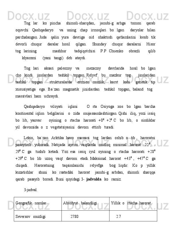 Tog lar       ko pincha       shimoli-sharqdan,       janubi-g arbga       tomon       qarab  
oquvchi     Qashqadaryo         va     uning     chap     irmoqlari     bo lgan         daryolar     bilan	

parchalangan. Juda     qalin   yura     davriga     oid     ohaktosh     qatlamlarini     kesib   tik
devorli     chuqur       daralar     hosil       qilgan.       Shunday       chuqur     daralarni       Hisor
tog larining             mashhur       tadqiqotchisi     P.P   Chuenko     obrazli       qilib	

klyammi (yani   tangi)   deb   ataydi.    	
 
Tog lari       aksari     paleozoy     va         mezazoy         davrlarida       hosil     bo lgan	
 
cho kindi     jinslardan       tashkil      topgan. Relyef      bu     mazkur     tog      jinslaridan	
 
tashkil       topgan         strukturalarda       erozion     muzlik,       karst       kabi       genetik     tip
xususiyatiga   ega.  Ba`zan   magmatik   jinislardan    tashkil   topgan,  baland   tog	

massivlari  ham   uchraydi. 
Qashqadaryo       viloyati       iqlimi           O rta     Osiyoga     xos     bo lgan     barcha	
 
kontinental  iqlim   belgilarini    o zida   mujassamlashtiirgan. Qishi   iliq,  yozi  issiq	

bo lib,   yanvar           oyining     o rtacha     harorati   +0	
  0
   +2 0
  C     bo lib,     o simliklar	 
yil   davomida  o z   vegetatsiyasini   davom   ettirib   turadi.  	

Lekin,   ba`zan   Arktika  havo   massasi   tog lardan   oshib  o tib ,   haroratni	
 
pasaytirib   yuboradi.  Natijada   ayrim   vaqtlarda   mutloq   minimal   harorat  -22 0
,   -
29 0
 C   ga    tushib   ketadi.  Yoz  esa   issiq   iyul   oyining   o rtacha   harorati   +28	
 0
+29 0
 C   bo lib   uzoq   vaqt   davom   etadi. Maksimal   harorat   +43	
 0
 ,   +47 0
 C   ga
chiqadi.       Haroratning         taqsimlanishi       relyefga       bog liqdir.     Ko p     yillik	
 
kuzatishlar       shuni       ko rsatadiki       harorat       janubi-g arbdan,     shimoli     sharqqa	
 
qarab   pasayib   boradi.  Buni  quyidagi 3-   jadvalda    ko ramiz.                                	

3-jadval.
Geografik   nomlar. Absolyut   balandligi. Yillik  o rtacha  harorat.	

Seversov   muzligi         2780      2.7 