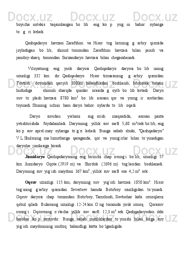 boyicha     notekis       taqsimlangan     bo lib       eng     ko p       yog in       bahor       oylariga  
to g ri  keladi.  	
 
Qashqadaryo   havzasi  Zarafshon   va  Hisor   tog larining   g arbiy   qismida	
 
joylashgan       bo lib,       shimol     tomondan       Zarafshon       havzasi       bilan       janub       va	

janubiy-sharq   tomondan  Surxandaryo  havzasi  bilan  chegaralanadi.
    Viloyatning       eng       yirik       daryosi       Qashqadaryo       daryosi     bo lib       uning	

uzunligi     332     km       dir.   Qashqadaryo       Hisor     tizmasining       g arbiy       qismidan	

Tovtosh       dovonidan     qariyib     3000m     balandlikdan       boshlanib,     Muborak     tumani
hududiga               shimoli   sharqda     qumlar     orasida   g oyib   bo lib   ketadi.     Daryo	
 
suv   to plash  havzasi   8780  km	
 2
   bo lib   asosan  qor   va   yomg ir   suvlardan	 
toyinadi. Shuning   uchun   ham  daryo  bahor   oylarda  to lib   oqadi.   	

    Daryo       suvidan       yerlarni       sug orish       maqsadida,       asosan     paxta	

yetishtirishda     foydalaniladi.   Daryoning     yillik   suv   sarfi   5,60   m 3
/sek bo`lib, eng
ko`p   suv   aprel-may   oylariga   to`g`ri   keladi.   Bunga   sabab   shuki,    Qashqadaryo	
 
V.L.Shulsning   ma`lumotlariga   qaraganda,   qor   va   yomg`irlar    bilan   to`yinadigan
daryolar  jumlasiga  kiradi.   
Jinnidaryo    Qashqadaryoning  eng  birinchi  chap  irmog`i  bo`lib,  uzunligi  57
km.   Jinnidaryo     Oqota   (2919   m)   va     Shirdok     (2696   m)     tog`laridan     boshlanadi.
Daryoning  suv  yig`ish  maydoni  367 km 2
 , yillik  suv  sarfi  esa  4,2 m 3
  sek. 
Oqsuv    uzunligi   115 km,   daryoning   suv     yig`ish   havzasi    1050 km 2
.   Hisor
tog`ining     g`arbiy     qismidan     Severtsev     hamda     Botirboy     muzligidan     to`yinadi.
Oqsuv     daryosi     chap     tomondan     Botirboy,   Tamshush,   Suvtushar     kabi     irmoqlarni
qobul  qiladi.  Bularning  uzunligi  12-24 km. O`ng  tomonda  yirik  irmoq   Qorasuv	

irmog`i.   Oqsuvning   o`rtacha   yillik   suv   sarfi   12,3 m 3
  sek. Qashqadaryodan    ikki
barobar     ko`p     sersuvdir.     Bunga     sabab     muzliklardan     to`yinishi     bilan     birga     suv
yig`ish  maydonining  mutloq   balandligi  katta  bo`lganligida. 