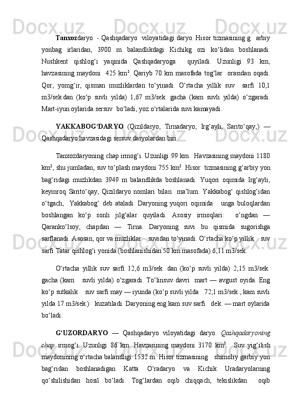 Tanxoz daryo   - Qashqadaryo   viloyatidagi daryo. Hisor tizmasining g arbiy
yonbag irlaridan,   3900   m   balandlikdagi   Kichikg ozi   kо‘lidan   boshlanadi.	
 
Nushkent   qishlog‘i   yaqinida   Qashqadaryoga     quyiladi.   Uzunligi   93   km,
havzasining   maydoni     425   km 2
.   Qariyb   70   km   masofada   tog‘lar     orasidan   oqadi.
Qor,   yomg‘ir,   qisman   muzliklardan   tо‘yinadi.   О‘rtacha   yillik   suv     sarfi   10,1
m3/sek.dan   (kо‘p   suvli   yilda)   1,67   m3/sek.   gacha   (kam   suvli   yilda)   о‘zgaradi.
Mart-iyun oylarida sersuv  bо‘ladi, yoz о‘rtalarida suvi kamayadi.
YAKKABOG‘DARYO   (Qizildaryo,   Tirnadaryo,   Irg‘ayli,   Saritо‘qay,)   —
Qashqadaryo havzasidagi sersuv daryolardan biri.
Tanxozdaryoning chap irmog‘i. Uzunligi 99 km.  Havzasining maydoni 1180
km 2
, shu jumladan, suv tо‘plash maydoni 755 km 2
. Hisor  tizmasining g‘arbiy yon
bag‘ridagi   muzlikdan   3949   m   balandlikda   boshlanadi.   Yuqori   oqimida   Irg‘ayli,
keyinroq   Saritо‘qay,   Qizildaryo   nomlari   bilan     ma’lum.   Yakkabog‘   qishlog‘idan
о‘tgach,     Yakkabog‘   deb   ataladi.   Daryoning   yuqori   oqimida       unga   buloqlardan
boshlangan   kо‘p   sonli   jilg‘alar   quyiladi.   Asosiy   irmoqlari:     о‘ngdan   —
Qarankо‘lsoy,   chapdan   —   Tirna.   Daryoning   suvi   bu   qismida   sugorishga
sarflanadi. Asosan, qor va muzliklar    suvidan tо‘yinadi. О‘rtacha kо‘p yillik    suv
sarfi Tatar qishlog‘i yonida (boshlanishidan 50 km masofada) 6,11 m3/sek. 
О‘rtacha   yillik   suv   sarfi   12,6   m3/sek.   dan   (kо‘p   suvli   yilda)   2,15   m3/sek.
gacha   (kam       suvli   yilda)   о‘zgaradi.   Tо‘linsuv   davri     mart   —   avgust   oyida.   Eng
kо‘p sutkalik    suv sarfi may — iyunda (kо‘p suvli yilda   72,1 m3/sek., kam suvli
yilda 17 m3/sek.)   kuzatiladi. Daryoning eng kam suv sarfi   dek. — mart oylarida
bо‘ladi.
G‘UZORDARYO   —   Qashqadaryo   viloyatidagi   daryo.   Qashqadaryoning
chap   irmog‘i.   Uzunligi   86   km.   Havzasining   maydoni   3170   km 2
.     Suv   yig‘ilish
maydonining о‘rtacha balandligi 1532 m. Hisor tizmasining     shimoliy garbiy yon
bag‘ridan   boshlanadigan   Katta   О‘radaryo   va   Kichik   Uradaryolarning
qо‘shilishidan   hosil   bо‘ladi.   Tog‘lardan   oqib   chiqqach,   tekislikdan     oqib 