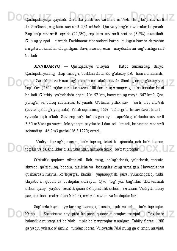 Qashqadaryoga quyiladi. О‘rtacha yillik suv sarfi 5,9 m:’/sek.   Eng kо‘p suv sarfi
15,9 m3/sek., eng kam  suv sarfi 0,31 mUsek. Qor va yomg‘ir suvlaridan tо‘yinadi.
Eng   kо‘p   suv   sarfi     apr.da   (22,5%),   eng   kam   suv   sarfi   sent.da   (3,6%)   kuzatiladi.
G‘.ning yuqori     qismida Pachkamar suv ombori barpo   qilingan hamda daryodan
irrigatsion kanallar chiqarilgan. Suvi, asosan, ekin     maydonlarini sug‘orishga sarf
bо‘ladi.
JINNIDARYO   —   Qashqadaryo   viloyati       Kitob   tumanidagi   daryo,
Qashqadaryoning   chap irmog‘i, boshlanishida Zо‘g‘atasoy deb   ham nomlanadi.  
Zarafshon va Hisor tog‘ tizmalarini tutashtiruvchi Shertog‘ning     g‘arbiy yon
bag‘irlari (2500 m)dan oqib tushuvchi 100 dan ortiq irmoqning qо‘shilishidan hosil
bо‘ladi. G‘arbiy  yо‘nalishda oqadi. Uz. 57 km, havzasining mayd. 367 km2. Qor,
yomg‘ir   va   buloq   suvlaridan   tо‘yinadi.   О‘rtacha   yillik   suv       sarfi   1,35   m3/sek
(Jovuz qishlog‘i yaqinida). Yillik oqimining 56%   bahorgi tо‘linsuv davri (mart—
iyun)da   oqib   о‘tadi.   Suv   eng   kо‘p   bо‘ladigan   oy   —   apreldagi   о‘rtacha   suv   sarfi
3,30 m3/sek ga yaqin. Jala yoqqan paytlarda J.dan sel   keladi, bu vaqtda suv sarfi
sekundiga   46,2m3 gacha (26.3.1970) ortadi.  
Vodiy     tuprog‘i,   asosan,   bо‘z   tuproq,   tekislik     qismida   och   bо‘z   tuproq,
tog‘lik va balandliklar bilan tutashgan qismida tipik   bо‘z tuproqdir.
О‘simlik   qoplami   xilma-xil.   Ilak,   rang,   qо‘ng‘irbosh,   yaltirbosh,   momiq,
shuvoq,  qо‘ziquloq,  bodom,  qizilcha  va    boshqalar   keng  tarqalgan.   Hayvonlar   va
qushlardan   mayna,   kо‘kqarg‘a,   kaklik,     yapaloqqush,   jaira,   yumronqoziq,   tulki,
chiyabо‘ri,   qobon   va   boshqalar   uchraydi.   Q.v.     tog‘   yon   bag‘irlari   chorvachilik
uchun qulay   yaylov, tekislik qismi dehqonchilik uchun   serunum. Vodiyda tabiiy
gaz, qurilish   materiallari konlari, mineral suvlar  va boshqalar bor.
Sug‘oriladigan       yerlarning   tuprog‘i,   asosan,   tipik   va   och       bо‘z   tuproqlar.
Kitob   —   Shahrisabz   soyligida   kо‘proq   qumoq   tuproqlar   mavjud.       Tog‘larda
balandlik mintaqalari bо‘ylab     tipik bо‘z tuproqlar tarqalgan. Tabiiy florasi 1200
ga yaqin yuksak о‘simlik   turidan iborat. Viloyatda 76,6 ming ga о‘rmon mavjud. 