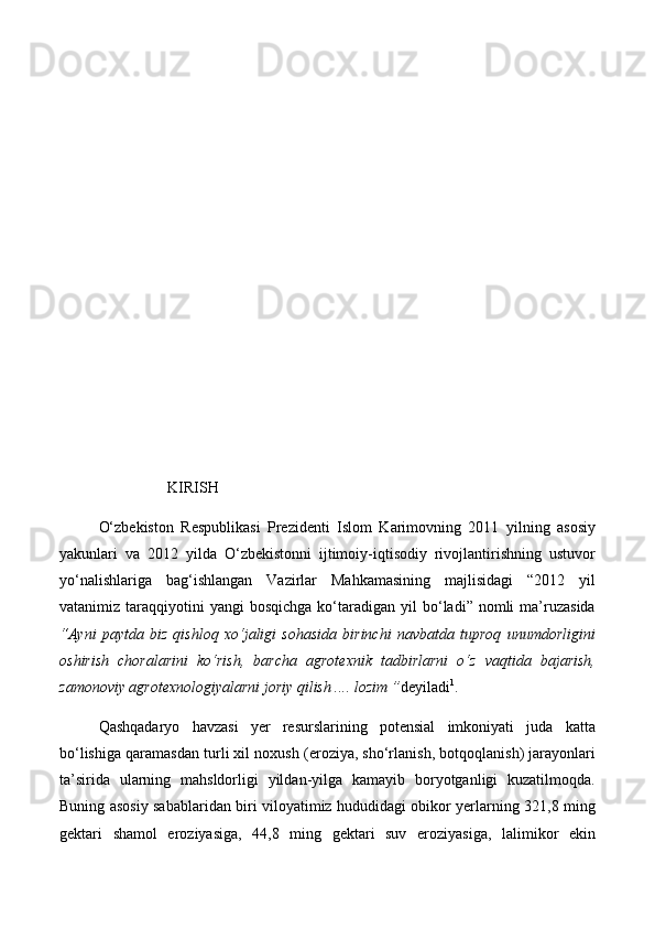                                                
                                        
                             KIRISH
О‘zbekiston   Respublikasi   Prezidenti   Islom   Karimovning   2011   yilning   asosiy
yakunlari   va   2012   yilda   О‘zbekistonni   ijtimoiy-iqtisodiy   rivojlantirishning   ustuvor
yо‘nalishlariga   bag‘ishlangan   Vazirlar   Mahkamasining   majlisidagi   “2012   yil
vatanimiz  taraqqiyotini  yangi   bosqichga  kо‘taradigan  yil   bо‘ladi”  nomli  ma’ruzasida
“Ayni   paytda   biz   qishloq   xо‘jaligi   sohasida   birinchi   navbatda   tuproq   unumdorligini
oshirish   choralarini   kо‘rish,   barcha   agrotexnik   tadbirlarni   о‘z   vaqtida   bajarish,
zamonoviy agrotexnologiyalarni joriy qilish .... lozim ” deyiladi 1
. 
Qashqadaryo   havzasi   yer   resurslarining   potensial   imkoniyati   juda   katta
bо‘lishiga qaramasdan turli xil noxush (eroziya, shо‘rlanish, botqoqlanish) jarayonlari
ta’sirida   ularning   mahsldorligi   yildan-yilga   kamayib   boryotganligi   kuzatilmoqda.
Buning asosiy sabablaridan biri viloyatimiz hududidagi obikor yerlarning 321,8 ming
gektari   shamol   eroziyasiga,   44,8   ming   gektari   suv   eroziyasiga,   lalimikor   ekin 