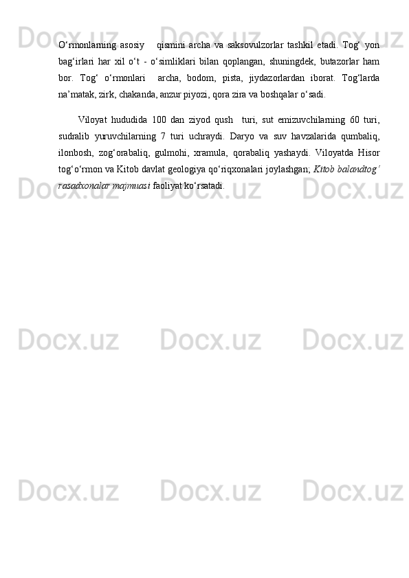 О‘rmonlarning   asosiy       qismini   archa   va   saksovulzorlar   tashkil   etadi.   Tog‘   yon
bag‘irlari   har   xil   о‘t   -   о‘simliklari   bilan   qoplangan,   shuningdek,   butazorlar   ham
bor.   Tog‘   о‘rmonlari     archa,   bodom,   pista,   jiydazorlardan   iborat.   Tog‘larda
na’matak, zirk, chakanda, anzur piyozi, qora zira va boshqalar о‘sadi. 
Viloyat   hududida   100   dan   ziyod   qush     turi,   sut   emizuvchilarning   60   turi,
sudralib   yuruvchilarning   7   turi   uchraydi.   Daryo   va   suv   havzalarida   qumbaliq,
ilonbosh,   zog‘orabaliq,   gulmohi,   xramula,   qorabaliq   yashaydi.   Viloyatda   Hisor
tog‘о‘rmon va Kitob davlat geologiya qо‘riqxonalari joylashgan;  Kitob balandtog‘
rasadxonalar majmuasi  faoliyat kо‘rsatadi. 