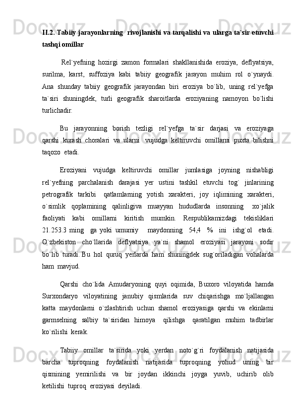 II.2. Tabiiy jarayonlarning   rivojlanishi va tarqalishi va ularga ta`sir etuvchi
tashqi omillar
  Rel`yefning  hozirgi  zamon  formalari  shakllanishida  eroziya,  deflyatsiya,
surilma,   karst,   suffoziya   kabi   tabiiy   geografik   jarayon   muhim   rol   o`ynaydi.
Ana  shunday  tabiiy  geografik  jarayondan  biri  eroziya  bo`lib,  uning  rel`yefga
ta`siri   shuningdek,   turli   geografik   sharoitlarda   eroziyaning   namoyon   bo`lishi
turlichadir.
Bu     jarayonning     borish     tezligi     rel`yefga     ta`sir     darjasi     va     eroziyaga
qarshi  kurash  choralari  va  ularni   vujudga  keltiruvchi  omillarni  puxta  bilishni
taqozo  etadi.  
Eroziyani     vujudga     keltiruvchi     omillar     jumlasiga     joyning     nishabligi
rel`yefning     parchalanish     darajasi     yer     ustini     tashkil     etuvchi     tog`     jinlarining
petrografik    tarkibi       qatlamlarning   yotish     xarakteri,   joy   iqlimining    xarakteri,
o`simlik     qoplamining     qalinligiva     muayyan     hududlarda     insonning       xo`jalik
faoliyati     kabi     omillarni     kiritish     mumkin.     Respublikamizdagi     tekisliklari
21.253.3   ming     ga   yoki   umumiy       maydonning     54,4     %     ini     ishg`ol     etadi.
O`zbekiston     cho`llarida     deflyatsiya     ya`ni     shamol     eroziyasi     jarayoni     sodir
bo`lib  turadi. Bu  hol  quruq  yerlarda  ham  shuningdek  sug`oriladigan  vohalarda
ham  mavjud.
Qarshi  cho`lida  Amudaryoning  quyi  oqimida,  Buxoro  viloyatida  hamda
Surxondaryo     viloyatining     janubiy     qismlarida     suv     chiqarishga     mo`ljallangan
katta  maydonlarni  o`zlashtirish  uchun  shamol  eroziyasiga  qarshi  va  ekinlarni
garmselning     salbiy     ta`siridan     himoya       qilishga       qaratilgan     muhim     tadbirlar
ko`rilishi  kerak.  
Tabiiy     omillar     ta`sirida     yoki     yerdan     noto`g`ri     foydalanish     natijasida
barcha     tuproqning     foydalanish     natijasida     tuproqning     yohud     uning     bir
qismining     yemirilishi     va     bir     joydan     ikkinchi     joyga     yuvib,     uchirib     olib
ketilishi  tuproq  eroziyasi  deyiladi.   