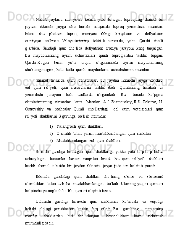 Nishab  joylarni  suv  yuvib  ketishi  yoki  to`zigan  tuproqning  shamol  bir
joydan     ikkinchi     joyga     olib     borishi     natijasida     tuproq     yemirilishi     mumkin.
Mana     shu     jihatdan     tuproq     eroziyasi     ikkiga:   Irrigatsion     va     deflyatsion
eroziyaga     bo`linadi.   Viloyatimizning     tekislik     zonasida,     ya`ni     Qarshi     cho`li
g`arbida,  Sandiqli   qum   cho`lida   deflyatsion   eroziya   jarayoni   keng   tarqalgan.
Bu     maydonlarning     ayrim     uchastkalari     qumli     tuproqlardan     tashkil     topgan.
Qarshi-Kogon     temir     yo`li     orqali     o`tganimizda     ayrim     maydonlarning
sho`rlanganligini,  katta-katta  qumli  maydonlarni  uchratishimiz  mumkin.  
Shamol   ta`sirida   qum     donachalari   bir   joydan   ikkinchi   joyga   ko`chib,
eol     qum     rel`yefi,     qum     massivlarini     tashkil   etadi.     Qumlarning     harakati     va
yemirilishi     jarayoni     turli     usullarda     o`rganiladi.     Bu       borada     ko`pgina
olimlarimizning   xizmatlari    katta.   Masalan    A.I. Znamenskiy,  R.S. Zokirov, I.I.
Ostrovskiy     va     boshqalar.   Qumli     cho`llardagi       eol     qum     yotqiziqlari     qum
rel`yefi  shakllarini  3 guruhga  bo`lish  mumkin:
1) Yalang`och  qum  shakllari;
2) O`simlik  bilan  yarim  mustahkamlangan  qum  shakllari;
3) Mustahkamlangan  eol  qum  shakllari.
Birinchi  guruhga  kiradigan   qum  shakllariga  yakka  yoki  to`p-to`p  holda
uchraydigan     barxanlar,   barxan   zanjirlari   kiradi.   Bu   qum   rel`yef       shakllari
kuchli  shamol  ta`sirida  bir  joydan  ikkinchi  joyga  juda  tez  ko`chib  yuradi.
Ikkinchi     guruhdagi     qum     shakllari     cho`lning     efemer     va     efemeroid
o`simliklari     bilan   turlicha     mustahkamlangan     bo`ladi.   Ularning   yuqori   qismlari
ko`pincha yalong`och bo`lib, qumlari o`qchib turadi.
Uchinchi     guruhga     kiruvchi     qum     shakllarini     ko`rinishi     va     vujudga
kelishi     oldingi     guruhlardan     keskin     farq     qiladi.   Bu       guruhdagi       qumlarning
manfiy       shakllardan     biri     sho rlangan       botqoqliklarni     ham       uchratish
mumkinligidadir. 