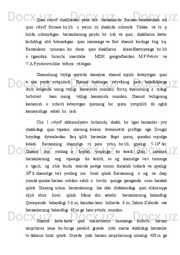 Qum  relyef  shakllardan  yana  biri   barxanlardir. Barxan- harakatchan  eol
qum   relyef   formasi bo`lib     u   yarim   oy   shaklida   uchraydi.   Yakka     va   to p
holda   uchraydigan     barxanlarning   paydo   bo lish   va   qum     shakllarini   katta-	

kichikligi  olib  kelinadigan   qum  massasiga va  faol  shamol  kuchiga  bog liq.	

Barxanlarni     umuman   ko chma     qum   shakllarini         klassifikatsiyasiga   bo`lib	

o rganishni     birinchi     marotaba         MDH     geograflaridan     M.P.Petrov     va	

V.A.Fyodorovichlar  tafsiya   etishgan.   
Shamolning   tezligi  qayerda   kamaysa   shamol  oqizib   ketayotgan   qum
o sha   yerda   yotqiziladi.     Shamol    butalarga     relyefning     past-    baladliklarga

duch  kelganda  uning  tezligi   kamayishi  mumkin.  Biroq  shamolning  o zidagi	

turbulent         ham     uning       tezligi     kamayishi     mumkin.     Shamol     tezligining
kamayish     u     uchirib   ketayotgan     qumning     bir     qismi     yotqizilib     do nglik

kamayishiga   sabab  bo ladi.	

Cho l   relyef   akkumulyativ   birlamchi   shakli   bo lgan  barxanlar - yoy	
 
shaklidagi   qum  tepalari,  ularning  kesimi   dessimetrik   profilga   ega.  Dengiz
boyidagi     dyunalardan     farq   qilib     barxanlar     faqat     quruq     qumdan   vujudga
keladi.       Barxanning       shamolga       ro para       yotiq     bo`lib,     qiyaligi       5-10	
 0  
dir.
Shamol     shu     yonbag ir     boylab     yuqoriga     ko taradi.   Qum       zarralari	
 
barxanlarning       eng       tepasiga       ko tarilib,     so ng     shamolga     ters     tomonga	
 
o tgach,   og irlik   kuchi   tasirida  pastga  tomon  dumalab  tushadi  va  qiyaligi	
 
30 0  
li shamolga   ters   yonbag irni     hosil    qiladi. Barxanning     o ng     va   chap	
 
yonida qumlar barxan  ustidan  oshib  o tuvchi   qumga  qaraganda   oson  harakat	

qiladi.  Shuning  uchun   barxanlarning    har  ikki  chekkasidagi   qum  oldinroqqa
siljib     shox       hosil       qiladi.     Mana     shu     sababli       barxanlarning     balandligi
Qoraqumda     balandligi   5-6   m,   kamdan-kam     hollarda     8   m,   Sahroi   Kabirda     esa
barxanlarning  balandligi  40 m ga  ham yetishi  mumkin.
Shamol     katta-katta     qum     massivlarini     harakatga     keltirib,     barxan
zanjirlarini   yana   bir-biriga   parallel   gryada     yoki   marza   shakldagi    barxanlar
to`dalarini  hosil  qiladi.  Gryada   yoki  barxan  zanjirlarining  uzunligi  400 m  ga 