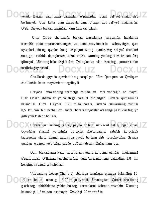 yetadi.   Barxan   zanjirlarini    barxanlar    to`plamidan   iborat      rel`yef    shakli    deb
bo`lmaydi.     Ular     katta     qum     massivlaridagi     o``ziga     xos     rel`yef     shakllaridir.
O`rta  Osiyoda barxan  zanjirlari  kam  harakat  qiladi. 
  O`rta     Osiyo     cho`llarida     barxan     zanjirlariga     qaraganda,     harakatsiz
o`simlik     bilan     mustahkamlangan     va     katta     maydonlarda       uchraydigan     qum
uyumlari,    do`ng    qumlar    keng     tarqalgan:  do`ng    qumlarning    rel`yef     shakllari
noto`g`ri  shaklda  do`nglardan  iborat  bo`lib,  ularning  yonbag`ri bir-biridan  farq
qilmaydi.  Ularning balandligi 2-5 m.  Do`nglar  va  ular  orasidagi  pasttekisliklar
tartibsiz  joylashadi.  
Cho`llarda  gryada  qumlari  keng  tarqalgan.  Ular  Qoraqum  va  Qizilqum
cho`llarida  katta  maydonlarni  egallaydi.  
Grayada     qumlarining   shamolga   ro`para   va     ters   yonbag`ri   bo`lmaydi.
Ular   asosan   shamollar   yo`nalishiga   parallel   cho`zilgan.   Gryada   qumlarining
balandligi      O`rta     Osiyoda    10-20 m  ga   boradi.   Gryada   qumlarining uzunligi
0,5   km dan   bir   necha   km   gacha   boradi.Gryadalar orasidagi pastliklar tagi yo
gilli yoki toshloq bo`ladi.
Gryada  qumlarining  qanday  paydo  bo`lishi  uzil-kesil  hal  qilingan  emas.
Gryadalar     shamol     yo`nalishi     bo`yicha     cho`zilganligi     sababli     ko`pchilik
tadqiqotlar  ularni  shamol  natijasida  paydo  bo`lgan  deb   hisoblaydilar.  Gryada
qumlari  erozion  yo`l  bilan  paydo  bo`lgan  degan  fikrlar  ham  bor. 
Qum   barxanlarini   kelib   chiqishi   jarayonini   ko`pgina   olimlar     mukammal
o`rganishgan.   O`lkamiz   tekisliklaridagi   qum   barxanlarining   balandligi   1.0     m;
kengligi va uzunligi turlichadir. 
Viloyatning  Lebop (Chorjo`y)  oblastiga  tutashgan  qismida  balandligi  10-
15     sm     bo`lib,     uzunligi     15-20   m   ga     yetadi.     Shuningdek,     Qarshi     cho`lining
g`arbidagi  tekisliklarda  yakka  holdagi  barxanlarni  uchratih  mumkin.  Ularning
balandligi  1,5 m  dan  oshmaydi.  Uzunligi  20 m atrofida.   