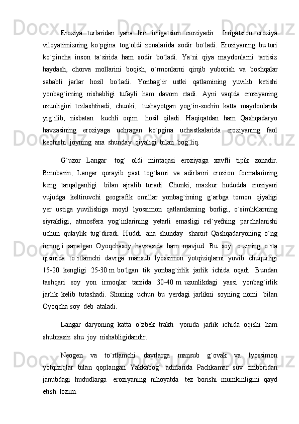 Eroziya   turlaridan   yana   biri   irrigatsion   eroziyadir.     Irrigatsion   eroziya
viloyatimizning  ko`pgina  tog`oldi  zonalarida  sodir  bo`ladi.  Eroziyaning  bu turi
ko`pincha  inson  ta`sirida  ham  sodir  bo`ladi.  Ya`ni  qiya  maydonlarni  tartisiz
haydash,   chorva   mollarini   boqish,   o`rmonlarni   qirqib   yuborish   va   boshqalar
sababli     jarlar     hosil     bo`ladi.     Yonbag`ir     ustki     qatlamining     yuvilib     ketishi
yonbag`irning   nishabligi   tufayli   ham   davom   etadi.   Ayni   vaqtda   eroziyaning
uzunligini  tezlashtiradi,  chunki,   tushayotgan  yog`in-sochin  katta  maydonlarda
yig`ilib,   nisbatan     kuchli    oqim      hosil   qiladi.   Haqiqatdan   ham    Qashqadaryo
havzasining     eroziyaga     uchragan     ko`pgina     uchastkalarida     eroziyaning     faol
kechishi  joyning  ana  shunday  qiyaligi  bilan  bog`liq.      
G`uzor     Langar       tog`     oldi     mintaqasi     eroziyaga     xavfli     tipik     zonadir.
Binobarin,   Langar   qorayib   past   tog`larni   va   adirlarni   erozion   formalarining
keng   tarqalganligi     bilan   ajralib   turadi.   Chunki,   mazkur   hududda   eroziyani
vujudga   keltiruvchi    geografik   omillar    yonbag`irning   g`arbga   tomon   qiyaligi
yer  ustiga  yuvilishiga  moyil  lyossimon  qatlamlarning  borligi,  o`simliklarning
siyrakligi,   atmosfera   yog`inlarining   yetarli   emasligi   rel`yefning   parchalanishi
uchun  qulaylik  tug`diradi.  Huddi   ana  shunday   sharoit  Qashqadaryoning  o`ng
irmog`i  sanalgan  Oyoqchasoy  havzasida  ham  mavjud.  Bu  soy   o`zining  o`rta
qismida   to`rtlamchi   davrga   mansub   lyossimon   yotqiziqlarni   yuvib   chuqurligi
15-20  kengligi  25-30 m bo`lgan  tik  yonbag`irlik  jarlik   ichida  oqadi.  Bundan
tashqari     soy     yon     irmoqlar     tarzida     30-40   m   uzunlikdagi     yassi     yonbag`irlik
jarlik  kelib  tutashadi.  Shuning  uchun  bu  yerdagi  jarlikni  soyning  nomi   bilan
Oyoqcha soy  deb  ataladi.  
Langar  daryoning  katta  o`zbek  trakti   yonida  jarlik  ichida  oqishi  ham
shubxasiz  shu  joy  nishabligidandir.
Neogen     va     to`rtlamchi     davrlarga     mansub     g`ovak     va     lyossimon
yotqiziqlar   bilan   qoplangan   Yakkabog`   adirlarida   Pachkamar   suv   omboridan
janubdagi   hududlarga     eroziyaning   nihoyatda     tez   borishi   mumkinligini   qayd
etish  lozim. 