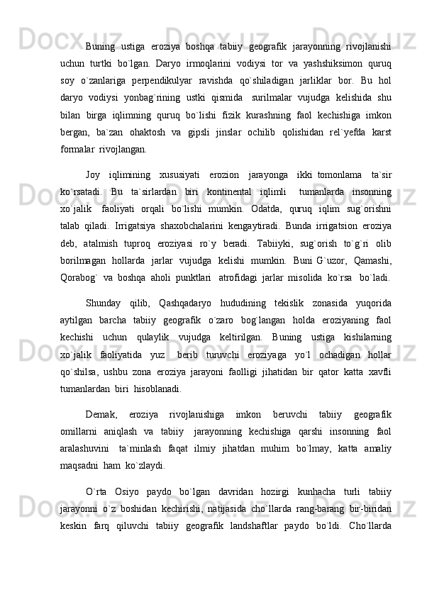 Buning  ustiga   eroziya   boshqa  tabiiy  geografik   jarayonning  rivojlanishi
uchun  turtki  bo`lgan.  Daryo  irmoqlarini  vodiysi  tor  va  yashshiksimon  quruq
soy   o`zanlariga   perpendikulyar   ravishda   qo`shiladigan   jarliklar   bor.   Bu   hol
daryo  vodiysi  yonbag`rining  ustki  qismida   surilmalar  vujudga  kelishida  shu
bilan  birga  iqlimning  quruq  bo`lishi  fizik  kurashning  faol  kechishiga  imkon
bergan,   ba`zan   ohaktosh   va   gipsli   jinslar   ochilib   qolishidan   rel`yefda   karst
formalar  rivojlangan.
Joy     iqlimining     xususiyati     erozion     jarayonga     ikki   tomonlama     ta`sir
ko`rsatadi.     Bu     ta`sirlardan     biri     kontinental     iqlimli       tumanlarda     insonning
xo`jalik     faoliyati    orqali   bo`lishi    mumkin.   Odatda,   quruq   iqlim    sug`orishni
talab  qiladi.  Irrigatsiya  shaxobchalarini  kengaytiradi.  Bunda  irrigatsion  eroziya
deb,   atalmish   tuproq   eroziyasi    ro`y   beradi.   Tabiiyki,   sug`orish   to`g`ri    olib
borilmagan   hollarda   jarlar   vujudga   kelishi    mumkin.   Buni  G`uzor,   Qamashi,
Qorabog`  va  boshqa  aholi  punktlari   atrofidagi  jarlar  misolida  ko`rsa   bo`ladi.
Shunday     qilib,     Qashqadaryo     hududining     tekislik     zonasida     yuqorida
aytilgan     barcha     tabiiy     geografik     o`zaro     bog`langan     holda     eroziyaning     faol
kechishi     uchun     qulaylik     vujudga     keltirilgan.     Buning     ustiga     kishilarning
xo`jalik     faoliyatida     yuz       berib     turuvchi     eroziyaga     yo`l     ochadigan     hollar
qo`shilsa,  ushbu  zona  eroziya  jarayoni  faolligi  jihatidan  bir  qator  katta  xavfli
tumanlardan  biri  hisoblanadi.
Demak,     eroziya     rivojlanishiga     imkon     beruvchi     tabiiy     geografik
omillarni     aniqlash     va     tabiiy       jarayonning     kechishiga     qarshi     insonning     faol
aralashuvini      ta`minlash   faqat    ilmiy   jihatdan   muhim    bo`lmay,   katta   amaliy
maqsadni  ham  ko`zlaydi.
O`rta     Osiyo     paydo     bo`lgan     davridan     hozirgi     kunhacha     turli     tabiiy
jarayonni  o`z  boshidan  kechirishi,  natijasida  cho`llarda  rang-barang  bir-biridan
keskin    farq    qiluvchi     tabiiy    geografik    landshaftlar     paydo    bo`ldi.    Cho`llarda 
