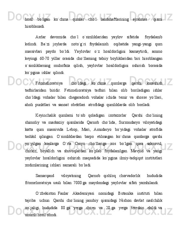 hosil     bo`lgan     ko`chma     qumlar     cho`l     landshaftlarining     ajralmas       qismi
hisoblanadi.  
Asrlar     davomida     cho`l     o`simliklaridan     yaylov     sifatida       foydalanib
kelindi.     Ba`zi     joylarda       noto`g`ri     foydalanish       oqibatida     yangi-yangi     qum
massivlari     paydo     bo`ldi.     Yaylovlar     o`z     hosildorligini     kamaytirdi,     ammo
keyingi  60-70  yillar  orasida  cho`llarning  tabiiy  boyliklaridan  biri  hisoblangan
o`simliklarning     muhofaza     qilish,     yaylovlar     hosildorligini     oshirish     borasida
ko`pgina  ishlar  qilindi.  
Fitomelioratsiya     cho`ldagi     ko`chma     qumlarga     qarshi     kurashish
tadbirlaridan     biridir.     Fetimelioratsiya     tadbiri     bilan     olib     boriladigan     ishlar
cho`ldagi  vohalar  bilan  chegaradosh  vohalar  ichida  temir  va  shosse  yo`llari,
aholi  punktlari  va  sanoat  obektlari   atrofidagi  qumliklarda  olib  boriladi.
Keyinchalik   qumlarni   to`sib   qoladigan     ixotazorlar       Qarshi   cho`lining
shimoliy   va   markaziy   qismlarida   Qarnob   cho`lida,   Surxondaryo   viloyatidagi
katta     qum     massivida     Lebop,     Mari,     Amudaryo     bo`yidagi     vohalar     atrofida
tashkil     qilingan.     O`simliklardan     barpo     etilmagan     ko`chma     qumlarga     qarshi
yo`yilgan     konlarga     O`rta     Osiyo     cho`llariga     xos     bo`lgan     qora     saksovul,
chirkiz,   boyalich   va   shuvoqlardan   ko`plab   foydalanilgan.   Mavjud   va   yangi
yaylovlar  hosildorligini  oshirish  maqsadida  ko`pgina  ilmiy-tadqiqot  institutlari
xodimlarining  ishlari  samarali  bo`ladi.
Samarqand     viloyatining     Qarnob   qishloq   chorvadorlik     hududida
fitomelioratsiya  usuli  bilan  7000 ga  maydondagi  yaylovlar  sifati  yaxshilandi.  
O`zbekiston   Fanlar     Akademiyasi     nomidagi     Botanika     instituti     bilan
tajriba    uchun    Qarshi   cho`lining  janubiy  qismidagi   Nishon  davlat  naslchilik
xo`jaligi     hududida     80   ga     yerga     chzen     va     20   ga     yerga     tereskin     ekildi   va
unumli hosil olindi. 